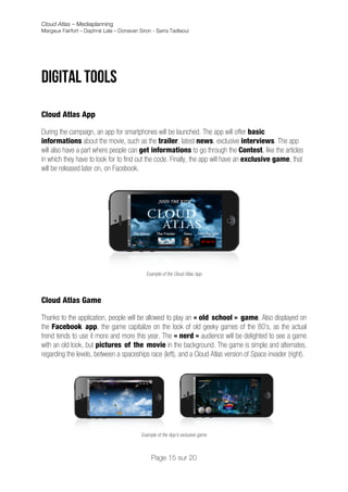 Cloud Atlas – Mediaplanning
Margaux Fairfort – Daphné Lala – Donavan Siron - Sarra Tadlaoui




Digital tools
	
  
Cloud Atlas App

During the campaign, an app for smartphones will be launched. The app will offer basic
informations about the movie, such as the trailer, latest news, exclusive interviews. The app
will also have a part where people can get informations to go through the Contest, like the articles
in which they have to look for to find out the code. Finally, the app will have an exclusive game, that
will be released later on, on Facebook.




                                            Example of the Cloud Atlas App




Cloud Atlas Game

Thanks to the application, people will be allowed to play an « old school » game. Also displayed on
the Facebook app, the game capitalize on the look of old geeky games of the 80’s, as the actual
trend tends to use it more and more this year. The « nerd » audience will be delighted to see a game
with an old look, but pictures of the movie in the background. The game is simple and alternates,
regarding the levels, between a spaceships race (left), and a Cloud Atlas version of Space invader (right).




                                          Example of the App’s exclusive game   	
                  	
  
                                               Page 15 sur 20
 