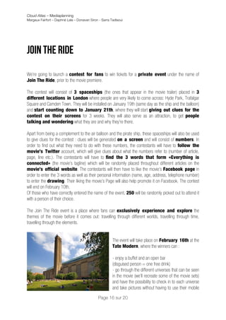 Cloud Atlas – Mediaplanning
Margaux Fairfort – Daphné Lala – Donavan Siron - Sarra Tadlaoui




JOin the ride
	
  
We’re going to launch a contest for fans to win tickets for a private event under the name of
Join The Ride, prior to the movie premiere.

The contest will consist of 3 spaceships (the ones that appear in the movie trailer) placed in 3
different locations in London where people are very likely to come across: Hyde Park, Trafalgar
Square and Camden Town. They will be installed on January 19th (same day as the ship and the balloon)
and start counting down to January 21th, where they will start giving out clues for the
contest on their screens for 3 weeks. They will also serve as an attraction, to get people
talking and wondering what they are and why they’re there.

Apart from being a complement to the air balloon and the pirate ship, these spaceships will also be used
to give clues for the contest : clues will be generated on a screen and will consist of numbers. In
order to find out what they need to do with these numbers, the contestants will have to follow the
movie’s Twitter account, which will give clues about what the numbers refer to (number of article,
page, line etc.). The contestants will have to find the 3 words that form «Everything is
connected» (the movie’s tagline) which will be randomly placed throughout different articles on the
movie’s official website. The contestants will then have to like the movie’s Facebook page in
order to enter the 3 words as well as their personal information (name, age, address, telephone number)
to enter the drawing. Their liking the movie’s Page will also help promote it on Facebook. The contest
will end on February 10th.
Of those who have correctly entered the name of the event, 250 will be randomly picked out to attend it
with a person of their choice.

The Join The Ride event is a place where fans can exclusively experience and explore the
themes of the movie before it comes out: travelling through different worlds, travelling through time,
travelling through the elements.


                                                        The event will take place on February 16th at the
                                                        Tate Modern, where the winners can :

                                                        - enjoy a buffet and an open bar
                                                        (disguised person = one free drink)
                                                        - go through the different universes that can be seen
                                                        in the movie (we’ll recreate some of the movie sets)
                                                        and have the possibility to check in to each universe
                                                        and take pictures without having to use their mobile
                                              Page 16 sur 20
 