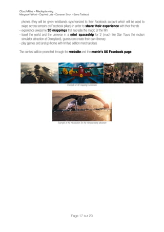 Cloud Atlas – Mediaplanning
Margaux Fairfort – Daphné Lala – Donavan Siron - Sarra Tadlaoui


  phones (they will be given wristbands synchronized to their Facebook account which will be used to
  swipe across sensors on Facebook pillars) in order to share their experience with their friends
- experience awesome 3D mappings that recreate the magic of the film
- travel the world and the universe in a mini spaceship for 2 (much like Star Tours the motion
  simulator attraction at Disneyland), guests can create their own itinerary
- play games and and go home with limited edition merchandises

The contest will be promoted through the website and the movie’s UK Facebook page.




                                             Example of 3D mapping’s universes




                                  Example of the introduction for the minispaceship attraction



	
  
	
                                  	
  




                                                  Page 17 sur 20
 