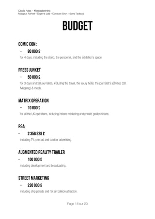 Cloud Atlas – Mediaplanning
Margaux Fairfort – Daphné Lala – Donavan Siron - Sarra Tadlaoui




                                            Budget
                                                            	
  
Comic con :
    -      80 000 £
    for 4 days, including the stand, the personnel, and the exhibition’s space


Press junket
    -      50 000 £
    for 3 days and 20 journalists, including the travel, the luxury hotel, the journalist’s activities (3D
    Mapping) & meals.


Matrix operation
    -      10 000 £
    for all the UK operations, including instore marketing and printed golden tickets.


P&A
-          2 356 828 £
    including TV, print ad and outdoor advertising.


Augmented reality trailer
-          100 000 £
    including development and broadcasting.


Street marketing
    -      230 000 £
    including ship parade and hot air balloon attraction.


                                                 Page 18 sur 20
 