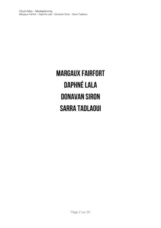 Cloud Atlas – Mediaplanning
Margaux Fairfort – Daphné Lala – Donavan Siron - Sarra Tadlaoui

	
  
	
  
	
  
	
  
	
  
	
  
	
  
	
  
	
  
	
  
	
  
	
  
	
  

                                  Margaux Fairfort
                                    Daphné Lala
                                   Donavan Siron
                                   Sarra tadlaoui
	
                                  	
  




                                               Page 2 sur 20
 