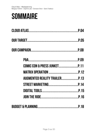 Cloud Atlas – Mediaplanning
Margaux Fairfort – Daphné Lala – Donavan Siron - Sarra Tadlaoui




Sommaire
Cloud atlas..............................................................p.04

Our target................................................................P.05

Our campaign...........................................................P.08

                 P&A..............................................................P.09
                 Comic con & Press junket........................P.11
                 Matrix operation .....................................P.12
                 Augmented reality trailer.....................P.13
                 Street marketing.....................................P.14
                 Digital tools..............................................P.15
                 Join the ride...............................................P.16

Budget & planning...................................................P.18




                                               Page 3 sur 20
 
