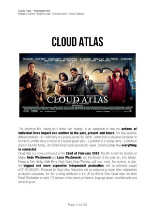 Cloud Atlas – Mediaplanning
Margaux Fairfort – Daphné Lala – Donavan Siron - Sarra Tadlaoui



                                                        	
  
                                                        	
  
                               Cloud atlas




This adventure film, mixing sci-fi drama and mystery, is an exploration of how the actions of
individual lives impact one another in the past, present and future. The story presents
different destinies : an 1849 diary of a journey across the Pacific ; letters from a disowned composer to
his friend; a thriller about a murder at a nuclear power plant ; a publisher in a nursing home ; a rebellious
clone in futuristic Korea ; and a tribe living in post-apocalyptic Hawaii ; showing slowly how everything
is connected.
Cloud Atlas is a movie coming out on the 22nd of February 2013. This film is from the directors of
Matrix, Andy Wachowski and Lana Wachowski, and the director of Run Lola Run, Tom Tykwer.
Featuring Tom Hanks, Halle Berry, Hugh Grant, Hugo Weaving, and much more, this movie is, to date,
the biggest and more expensive independant production, with an estimated budget
of $100,000,000. Produced by Cloud Atlas Production and co produced by seven other independent
production companies, the film is being distributed in the UK by Warner Bros. Cloud Atlas has been
Rated R(forbidden to under 15) because of the scenes of violence, language abuse, sexuality/nudity and
some drug use.




                                               Page 4 sur 20
 