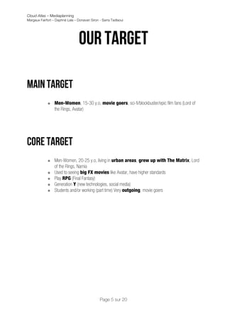 Cloud Atlas – Mediaplanning
Margaux Fairfort – Daphné Lala – Donavan Siron - Sarra Tadlaoui




                                 Our target

Main Target
             v   Men-Women, 15-30 y.o, movie goers, sci-fi/blockbuster/epic film fans (Lord of
                  the Rings, Avatar)




Core target
             v   Men-Women, 20-25 y.o, living in urban areas, grew up with The Matrix, Lord
                  of the Rings, Narnia
             v   Used to seeing big FX movies like Avatar, have higher standards
             v   Play RPG (Final Fantasy)
             v   Generation Y (new technologies, social media)
             v   Students and/or working (part time) Very outgoing, movie goers




                                               Page 5 sur 20
 