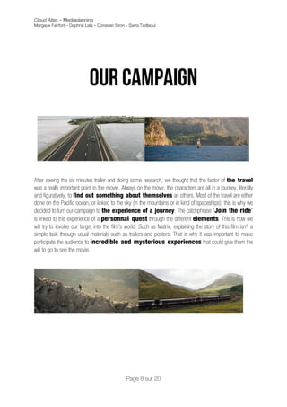 Cloud Atlas – Mediaplanning
Margaux Fairfort – Daphné Lala – Donavan Siron - Sarra Tadlaoui



                                                        	
  
                                                        	
  
                            Our campaign



After seeing the six minutes trailer and doing some research, we thought that the factor of the travel
was a really important point in the movie. Always on the move, the characters are all in a journey, literally
and figuratively, to find out something about themselves an others. Most of the travel are either
done on the Pacific ocean, or linked to the sky (in the mountains or in kind of spaceships); this is why we
decided to turn our campaign to the experience of a journey. The catchphrase "Join the ride"
is linked to this experience of a personnal quest through the different elements. This is how we
will try to involve our target into the film's world. Such as Matrix, explaining the story of this film isn't a
simple task through usual materials such as trailers and posters. That is why it was important to make
participate the audience to incredible and mysterious experiences that could give them the
will to go to see the movie.




                                               Page 8 sur 20
 