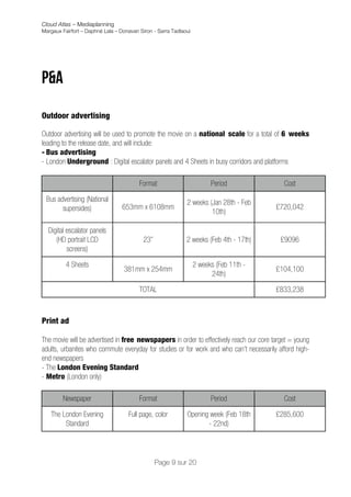 Cloud Atlas – Mediaplanning
Margaux Fairfort – Daphné Lala – Donavan Siron - Sarra Tadlaoui




P&A
	
  
Outdoor advertising

Outdoor advertising will be used to promote the movie on a national scale for a total of 6 weeks
leading to the release date, and will include:
- Bus advertising
- London Underground : Digital escalator panels and 4 Sheets in busy corridors and platforms

                                         Format                         Period             Cost

       Bus advertising (National                             2 weeks (Jan 28th - Feb
             supersides)           653mm x 6108mm                                       £720,042
                                                                      10th)

       Digital escalator panels
          (HD portrait LCD                 23”               2 weeks (Feb 4th - 17th)     £9096
               screens)

              4 Sheets                                            2 weeks (Feb 11th -
                                   381mm x 254mm                                        £104,100
                                                                        24th)

                                         TOTAL                                          £833,238



Print ad

The movie will be advertised in free newspapers in order to effectively reach our core target = young
adults, urbanites who commute everyday for studies or for work and who can’t necessarily afford high-
end newspapers
- The London Evening Standard
- Metro (London only)

             Newspaper                   Format                         Period             Cost

        The London Evening          Full page, color         Opening week (Feb 18th     £285,600
             Standard                                               - 22nd)




                                                 Page 9 sur 20
 
