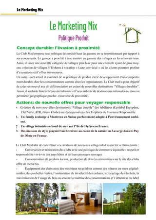 LeMarketingMix
PolitiqueProduit
Le Marketing Mix
Le Club Med propose une politique de produit haut de gamme en se repositionnant par rapport à
ses concurrents. Le groupe a procédé à une montée en gamme des villages en les rénovant tous.
Ainsi, il lance une nouvelle catégorie de villages plus luxe pour une clientèle ayant de gros moy-
ens: création de villages 5 Tridents à vocation « Luxe convivial » où les clients pourront profiter
d’excursions et d’offres sur-mesures.
Un autre volet actuel et essentiel de sa politique de produit est le développement d’un comporte-
ment durable chez les consommateurs comme chez les organisateurs. Le Club med a pour objectif
de créer un nouvel axe de différenciation en créant de nouvelles destinations “Villages durables”.
Aussi, il souhaite faire redécouvrir la beauté et l’accessibilité de destinations nationales ou dans un
périmètre géographique proche:. (tourisme de proximité).
Actions: de nouvelle offres pour voyager responsable
•	 Création de trois nouvelles destinations “Village durable” éco labélisées (Ecolabel Européen,
Clef Verte, ATR, Green Globe) ou récompensés par les Trophées du Tourisme Responsable.
1.	 Un family écolodge à Montreux en Suisse parfaitement adapté à l’environnement ambi-
ent.
2.	 Un village intimiste en bord de mer sur l’’ile de Hyères en France.
3.	 Des maisons de style plaçant l’architecture au coeur de la nature en Auverge dans le Puy
de Dôme en France.
Le Club Med afin de concrétiser ces créations de nouveaux villages doit respecter certains points :
-	 Construction et rénovation des clubs avec une politique de commerce équitable : respect et
responsabilité vis-à-vis des pays hôtes et de leurs paysages sauvages.
-	 Consommation de produits locaux, production de denrées alimentaires sur le site des clubs
offre de menu bio.
-	 Équipement des clubs avec des matériaux recyclables comme des toitures ou murs végétal-
isables, des poubelles vertes, l’instauration du tri sélectif des ordures, le recyclage des déchets, la
maximisation de l’usage du bois ou encore la maîtrise des consommations et l’obtention du label
Concept durable: l’évasion à proximité
 
