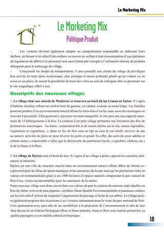 Le Marketing Mix
LeMarketingMix
PolitiqueProduit
10
-	 Les visiteurs devront également adopter un comportement responsable en réduisant leurs
déchets, en faisant le tri sélectif des ordures ou encore en veillant à leur consommation d’eau (présence
de régulateurs de débit) et le personnel sera aussi formé par exemple à l’utilisation minime de produits
détergents pour le nettoyage du village.
-	 Concernant les modes de transportation, il sera conseillé aux clients du village de privilégier
leur arrivée en train (plus économique, plus pratique et moins polluant) plutôt qu’en voiture ou en
avion et sur place, ils auront la possibilité de louer des vélos au sein du club pour aller se promener sur
le site magnifique offert à eux.
1. Le village situé aux abords de Montreux se trouvera au bord du lac Léman en Suisse. Il s’agira
d’habitats insolites offrant un confort haut de gamme, en cabane, roulotte ou tente-lodge. Les familles
pourront profiter d’un environnement naturel alliant les bien-faits d’un lac mais aussi des montagnes se
trouvant à proximité. Elles pourront y séjourner en toute tranquilité: le site aura une une capacité maxi-
mum de 15 hébergements à la fois. La création d’un petit village permettra une limitation des flux de
destinations touristiques. Au menu : restauration bio et de saison (ferme sur le site, menus équitables,
végétariens et végétaliens,..), diner au feu de bois sous un tipi ou sous le ciel étoilé, services de spa
au naturel, activités de plein air pour divertir les petits et grand. En effet, des activités pour adultes et
enfants axées « responsable » telles que la découverte du patrimoine locale, (vignobles, château, etc.)
et de la faune et la flore.
2. Le village de Hyères sera en bord de mer. Il s’agira d’un village à petite capacité au caractère chal-
eureux et intimiste.
Hyères est une ville de caractère inscrite dans un environnement naturel offrant 40km de littoral ex-
ceptionnel pour les férus de sports nautiques et les amoureux de la mer ainsi qu’un patrimoine riche en
valeurs environnementales grâce à ses 1000 hectares d’espaces naturels comprenant le parc naturel de
Port-Cros, visites incontournables pour les amoureux de la nature.
Notre nouveau village sera donc inscrit dans ces valeurs de part la création de maisons individuelles en
bois de chêne verts et de pins pignons, certifiées Haute Qualité Environnementale et panneaux solaires
sur les toits afin d’utiliser de respecter l’organisation du paysage si boisé de ces arbres. Le village pour-
ra également proposer des excursions à ses visiteurs notamment pour la visite du parc national de Port-
Cros (partenariat avec eux) afin de les sensibiliser à la protection de l’environnement et afin de leur
faire découvrir sa richesse biologique (flore et faune terrestre, faune et flore sous-marine préservés), sa
qualité paysagère et son intérêt culturel et historique.
Descriptifs des nouveaux villages
 
