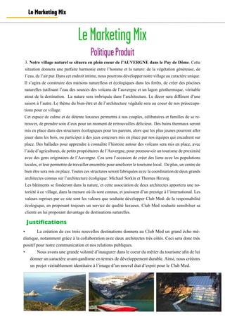Le Marketing Mix
LeMarketingMix
PolitiqueProduit
•	 La création de ces trois nouvelles destinations donnera au Club Med un grand écho mé-
diatique, notamment grâce à la collaboration avec deux architectes très côtés. Ceci sera donc très
positif pour notre communication et nos relations publiques.
•	 	 Nous avons une grande volonté d’inaugurer dans le coeur du métier du tourisme afin de lui
donner un caractère avant-gardisme en termes de développement durable. Ainsi, nous crééons
un projet véritablement identitaire à l’image d’un nouvel état d’esprit pour le Club Med.
3. Notre village naturel se situera en plein coeur de l’AUVERGNE dans le Puy de Dôme. Cette
situation donnera une parfaite harmonie entre l’homme et la nature: de la végétation généreuse, de
l’eau, de l’air pur. Dans cet endroit intime, nous pourrons développer notre village au caractère unique.
Il s’agira de construire des maisons naturelless et écologiques dans les forêts, de créer des piscines
naturelles (utilisant l’eau des sources des volcans de l’auvergne et un lagon géothermique, véritable
atout de la destination. La nature sera imbriquée dans l’architecture. Le décor sera différent d’une
saison à l’autre. Le thème du bien-être et de l’architecture végétale sera au coeur de nos préoccupa-
tions pour ce village.
Cet espace de calme et de détente luxueux permettra à nos couples, célibataires et familles de se re-
trouver, de prendre soin d’eux pour un moment de retrouvailles délicieux. Des bains thermaux seront
mis en place dans des structures écologiques pour les parents, alors que les plus jeunes pourront aller
jouer dans les bois, ou participer à des jeux concours mis en place par nos équipes qui encadrent sur
place. Des ballades pour apprendre à connaître l’histoire autour des volcans sera mis en place, avec
l’aide d’agricultures, de petits propriétaires de l’Auvergne, pour promouvoir un tourisme de proximité
avec des gens originaires de l’Auvergne. Cea sera l’occasion de créer des liens avec les populations
locales, et leur permettre de travailler ensemble pour améliorer le tourisme local. De plus, un centre de
bien être sera mis en place. Toutes ces structures seront fabriquées avec la coordination de deux grands
architectes connus sur l’architecture écoligique: Michael Sorkin et Thomas Herzog.
Les bâtiments se fonderont dans la nature, et cette association de deux architectes apportera une no-
toriété à ce village, dans la mesure où ils sont connus, et jouissent d’un prestige à l’international. Les
valeurs reprises par ce site sont les valeurs que souhaite développer Club Med: de la responsabilité
écologique, en proposant toujours un service de qualité luxueux. Club Med souhaite sensibilser sa
cliente en lui proposant davantage de destinations naturelles.
Justifications
	
  
 