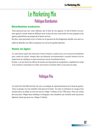 LeMarketingMix
PolitiqueDistribution
Distribution exclusive:
Nous passerons par une vente indirecte, par le biais de nos agences. Le fait d’utiliser nos pro-
pres agences comme mode de diffusion nous évitera de nous courcicuiter en nous joignant à des
agences généralistes qui proposent d’autres services.
De plus, notre personnel averti et formé sur la question du développement durable sera ainsi ca-
pable de défendre nos offres et proposer un service de qualité optimum.
Vente en ligne:
La vente directe auprès des clients par le biais d’internet, en plein essor, est un moyen de distribution
pour vendre nos séjours. Intégrée dans une démarche environnementale, consulter Internet évite les
impressions de catalogues et autres documents sources de pollution directe.
De plus, c’est une façon très efficace de toucher une large partie de la population, simplifiant leur achat
et les incitants à transmettre nos offres sans fournir le moindre effort et sans perte de temps.
Le Marketing Mix
12
PolitiquePrix
Les tarifs du Club Med ont bien sûr suivi sa stratégie de repositionnement sur le haut de gamme.
Ainsi, le groupe vise une clientèle à fort pouvoir d’achat.. En outre, le tarif pour un voyage d’une
semaine pour un adulte au mois de mai en village 5 tridents est de 2700 euros. Pour nos clients
des nouveaux villages haut standing et écologique, nous attendons une clientèle aisée qui pourra
dépenser autant que pour nos villages 5 tridents.
 