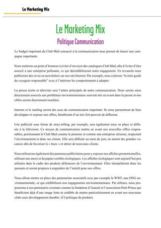 LeMarketingMix
PolitiqueCommunication
Le Marketing Mix
Le budget important du Club Med consacré à la communication nous permet de lancer une cam-
pagne importante.
Nous mettrons un point d’honneur à éviter d’envoyer des catalogues Club Med, afin d’éviter d’être
associé à une entreprise polluante, ce qui décrédibiliserait notre engagement. En revanche nous
publierons des revus ou newsletters sur nos site Internet. Par exemple, nous créérons “le mini guide
du voyageur responsable” avec à l’intérieur les comportements à adopter.
La presse écrite et télévisée sera l’artère principale de notre communication. Nous serons ainsi
directement associés aux problèmes environnementaux souvent mis en avant dans la presse et nos
cibles seront directement touchées.
Internet et le mailing seront des axes de communication important. Ils nous permettront de bien
développer et exposer nos offres, bénéficiant d’un très fort pouvoir de diffusion.
Une publicité sous forme de story-telling, par exemple, sera également mise en place et diffu-
sée à la télévision. Ce moyen de communication mettra en avant nos nouvelles offres respon-
sables, positionnant le Club Med comme le pionnier et comme une entreprise sérieuse, respectant
l’environnement et donc ses clients. Elle sera diffusée au mois de juin, en amont des grandes va-
cances afin de favoriser le « buzz » et attirer de nouveaux clients.
Nous utiliserons également des panneaux publicitaires pour y exposer nos affiches promotionnelles,
utilisant une ancre et du papier certifiés écologiques. Les affiches écologiques sont aujourd’hui peu
utilisées dans le cadre des produits défenseurs de l’environnement. Elles interpelleront donc les
passants et seront propices à engendrer de l’intérêt pour nos offres.
Nous allons mettre en place des partenariats associatifs avec par exemple la WWF, une ONG en-
vironnementale, ce qui crédibilisera nos engagements environnementaux. Par ailleurs, nous pro-
poserons à nos partenaires existants comme la fondation d’Auteuil et l’association Petit Prince qui
bénéficient déjà d’une image forte et crédible de mettre particulièrement en avant nos nouveaux
clubs axés développement durable. (Cf politique de produit).
 