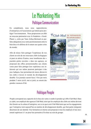 H.
LeMarketingMix
PolitiqueCommunication
Le Marketing Mix
En complément, nous nous rapprocherons
d’entreprises et d’associations qui luttent pour pro-
téger l’environnement. Nous proposerons en effet
un nouveau partenariat avec la fondation « Good-
Planet », créée par Yann Arthus-Bertrand en par-
faite adéquation avec notre positionnement entre le
bien être et la défense de la nature aux quatre coins
du monde.
Afin de mieux faire partager l’expérience de nos
clients an sein de nos nouveaux clubs écologiques
et pour en attirer d’autres, nous installerons des «
journées portes ouvertes » dans nos agences, en
proposant des offres promotionnelles aux clients
venus pour faire partager leur expérience aux in-
téressés qui eux même pourront participer à des
jeux ludiques, leur permettant de mieux découvrir
nos clubs à travers le monde du développement
durable. Ces journées auront lieux 3 fois par mois
pendant 3 mois (avril, mai et juin), en amont des
grandes vacances d’été.
PolitiquePeople
People correspond aux capacités de la force de vente à vendre le produit qu’offre Club Med. Dans
ce cadre, nos employés des agences Club Med, ainsi que les employés des clubs eux même devront
être formés sur la culture d’entreprise, sur ce en quoi croit Club Med ainsi que sur les engagements
que l’entreprise tient aujourd’hui en matière de développement durable, qui font partie intégrante
désormais de son identité. Une formation en interne sera proposée à tous les employés d’une anci-
enneté supérieure à 1 an pour leur permettre d’évoluer au sein du groupe.
14
 