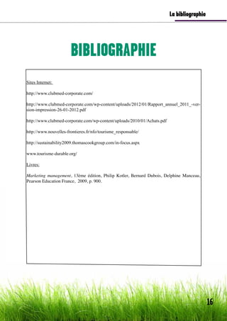 20
BIBLIOGRAPHIE
La bibliographie
Sites Internet:
http://www.clubmed-corporate.com/
http://www.clubmed-corporate.com/wp-content/uploads/2012/01/Rapport_annuel_2011_-ver-
sion-impression-26-01-2012.pdf
http://www.clubmed-corporate.com/wp-content/uploads/2010/01/Achats.pdf
http://www.nouvelles-frontieres.fr/nfo/tourisme_responsable/
http://sustainability2009.thomascookgroup.com/in-focus.aspx
www.tourisme-durable.org/
Livres:
Marketing management, 13ème édition, Philip Kotler, Bernard Dubois, Delphine Manceau,
Pearson Education France, 2009, p. 900.
16
 