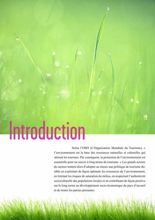 IntroductionSelon l’OMT (L’Organisation Mondiale du Tourisme), «
l’environnement est la base des ressources naturelles et culturelles qui
attirent les touristes. Par conséquent, la protection de l’environnement est
essentielle pour un succès à long terme du tourisme. » Les grands acteurs
du secteur tentent alors d’adopter au mieux une politique de tourisme du-
rable en exploitant de façon optimale les ressources de l’environnement,
en limitant les risques de saturation du milieu, en respectant l’authenticité
socioculturelle des populations locales et en contribuant de façon positive
sur le long terme au développement socio-économique du pays d’accueil
et de toutes les parties prenantes.
 