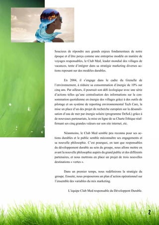 2
Bertille
Hannya
Oriane
Soucieux de répondre aux grands enjeux fondamentaux de notre
époque et d’être perçu comme une entreprise modèle en matière de
voyages responsables, le Club Med, leader mondial des villages de
vacances, tente d’intégrer dans sa stratégie marketing diverses ac-
tions reposant sur des modèles durables.
	 En 2004, il s’engage dans le cadre du Grenelle de
l’environnement, à réduire sa consommation d’énergie de 10% sur
cinq ans. Par ailleurs, il poursuit son défi écologique avec une série
d’actions telles qu’une centralisation des informations sur la con-
sommation quotidienne en énergie des villages grâce à des outils de
pilotage et un système de reporting environnemental Tech Care, la
mise un place d’un des projet de recherche européen sur la désanali-
sation d’eau de mer par énergie solaire (programme DeSoL) grâce à
de nouveaux partenariats, la mise en ligne de sa Charte Ethique réaf-
firmant ses cinq grandes valeurs sur son site internet, etc.
	 Néanmoins, le Club Med semble peu reconnu pour ses ac-
tions durables et le public semble méconnaître ses engagements et
sa nouvelle philosophie. C’est pourquoi, en tant que responsables
du développement durable au sein du groupe, nous allons mettre en
avant la nouvelle philosophie auprès du grand public et des différents
partenaires, et nous mettrons en place un projet de trois nouvelles
destinations « vertes ».
	 Dans un premier temps, nous redéfinirons la stratégie du
groupe. Ensuite, nous proposerons un plan d’action opérationnel sur
l’ensemble des variables du mix marketing.
L’équipe Club Med responsable du Développent Durable.
 