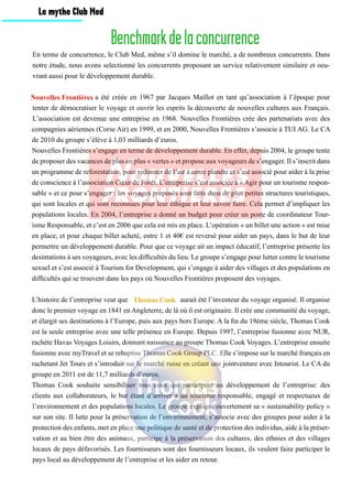 Benchmarkdelaconcurrence
En terme de concurrence, le Club Med, même s’il domine le marché, a de nombreux concurrents. Dans
notre étude, nous avons selectionné les concurrents proposant un service relativement similaire et oeu-
vrant aussi pour le développement durable.
			 a été créée en 1967 par Jacques Maillot en tant qu’association à l’époque pour
tenter de démocratiser le voyage et ouvrir les esprits la découverte de nouvelles cultures aux Français.
L’association est devenue une entreprise en 1968. Nouvelles Frontières crée des partenariats avec des
compagnies aériennes (Corse Air) en 1999, et en 2000, Nouvelles Frontières s’associe à TUI AG. Le CA
de 2010 du groupe s’élève à 1,03 milliards d’euros.
Nouvelles Frontières s’engage en terme de développement durable. En effet, depuis 2004, le groupe tente
de proposer des vacances de plus en plus « vertes » et propose aux voyageurs de s’engager. Il s’inscrit dans
un programme de reforestation, pour redonner de l’air à notre planète et s’est associé pour aider à la prise
de conscience à l’association Cœur de Forêt. L’entrperise s’est associée à « Agir pour un tourisme respon-
sable » et ce pour s’engager : les voyages proposés sont faits dans de plus petites structures touristiques,
qui sont locales et qui sont reconnues pour leur éthique et leur savoir faire. Cela permet d’impliquer les
populations locales. En 2004, l’entreprise a donné un budget pour créer un poste de coordinateur Tour-
isme Responsable, et c’est en 2006 que cela est mis en place. L’opération « un billet une action » est mise
en place, et pour chaque billet acheté, entre 1 et 40€ est reversé pour aider un pays, dans le but de leur
permettre un développement durable. Pour que ce voyage ait un impact éducatif, l’entreprise présente les
desintations à ses voyageurs, avec les difficultés du lieu. Le groupe s’engage pour lutter contre le tourisme
sexuel et s’est associé à Tourism for Development, qui s’engage à aider des villages et des populations en
difficultés qui se trouvent dans les pays où Nouvelles Frontières proposent des voyages.
L’histoire de l’entreprise veut que 		 	 aurait été l’inventeur du voyage organisé. Il organise
donc le premier voyage en 1841 en Angleterre, de là où il est originaire. Il crée une communité du voyage,
et élargit ses destinations à l’Europe, puis aux pays hors Europe. A la fin du 19ème siècle, Thomas Cook
est la seule entreprise avec une telle présence en Europe. Depuis 1997, l’entreprise fusionne avec NUR,
rachète Havas Voyages Loisirs, donnant naissance au groupe Thomas Cook Voyages. L’entreprise ensuite
fusionne avec myTravel et se rebaptise Thomas Cook Group PLC. Elle s’impose sur le marché français en
rachetant Jet Tours et s’introduit sur le marché russe en créant une jointventure avec Intourist. Le CA du
groupe en 2011 est de 11,7 milliards d’euros.
Thomas Cook souhaite sensibiliser tous ceux qui participent au développement de l’entreprise: des
clients aux collaborateurs, le but étant d’arriver à un tourisme responsable, engagé et respectueux de
l’environnement et des populations locales. Le groupe explique ouvertement sa « sustainability policy »
sur son site. Il lutte pour la préservation de l’environnement, s’associe avec des groupes pour aider à la
protection des enfants, met en place une politique de santé et de protection des individus, aide à la préser-
vation et au bien être des animaux, participe à la préservation des cultures, des ethnies et des villages
locaux de pays défavorisés. Les fournisseurs sont des fournisseurs locaux, ils veulent faire participer le
pays local au développement de l’entreprise et les aider en retour.
Nouvelles Frontières
Thomas Cook
Le mythe Club Med
 