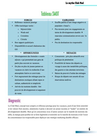 Le Club Med, concept tout compris et référence prestige pour les vacances, jouit d’une forte notoriété
et de valeurs bien ancrées, néanmoins il peine à devenir un acteur reconnu et “leader” en matière de
développement durable. Bien qu’en concurrence avec d’autres acteurs sur le marché du tourisme du-
rable, la marque peut profiter de sa forte légétimité et notoriété sur le marché du tourisme et de l’essor
du consommateur éco-responsable pour déployer une stratégie marketing durable efficace.
Diagnostic
TableauSWOT
6
Le mythe Club Med
 