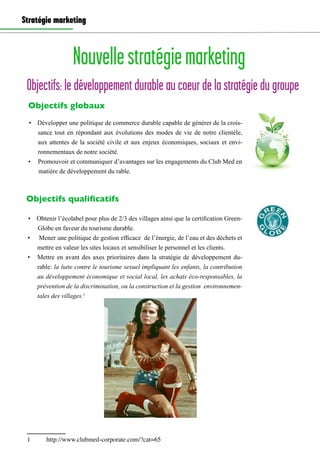 Stratégie marketing
Objectifs: le développement durable au coeur de la stratégie du groupe
Nouvellestratégiemarketing
•	 Développer une politique de commerce durable capable de générer de la crois-
sance tout en répondant aux évolutions des modes de vie de notre clientèle,
aux attentes de la société civile et aux enjeux économiques, sociaux et envi-
ronnementaux de notre société.
•	 Promouvoir et communiquer d’avantages sur les engagements du Club Med en
matière de développement du rable.
Objectifs globaux
Objectifs qualificatifs
•	 Obtenir l’écolabel pour plus de 2/3 des villages ainsi que la certification Green-
Globe en faveur du tourisme durable.
•	 Mener une politique de gestion efficace de l’énergie, de l’eau et des déchets et
mettre en valeur les sites locaux et sensibiliser le personnel et les clients.
•	 Mettre en avant des axes prioritaires dans la stratégie de développement du-
rable: la lutte contre le tourisme sexuel impliquant les enfants, la contribution
au développement économique et social local, les achats éco-responsables, la
prévention de la discrimination, ou la construction et la gestion environnemen-
tales des villages.1
1	 http://www.clubmed-corporate.com/?cat=65
 
