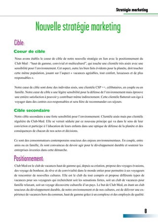 Stratégie marketing
Coeur de cible
Cible secondaire
Nouvellestratégiemarketing
Cible:
Nous avons établis le coeur de cible de notre nouvelle stratégie en lien avec le positionnement du
Club Med : “haut de gamme, convivial et multiculturel”, qui touche une clientèle très aisée avec une
sensibilité pour l’environnement. Cet aspect, outre les bien faits évidents pour la planète, doit toucher
cette même population, jouant sur l’aspect « vacances agréables, tout confort, luxueuses et de plus
responsables ».
Notre cœur de cible sont donc des individus aisés, une clientèle CSP ++, célibataires, en couple ou en
famille. Notre cœur de cible a une légère sensibilité pour la défense de l’environnement mais éprouve
une entière satisfaction à pouvoir y contribuer même indirectement. Cette clientèle flatterait son égo à
voyager dans des centres eco-responsables et sera fière de recommander ces séjours.
Notre cible secondaire a une forte sensibilité pour l’environnement. Clientèle aisée mais pas clientèle
régulière du Club-Med. Elle se verrait séduite par ce nouveau principe qui va dans le sens de leur
conviction et participe à l’éducation de leurs enfants dans une optique de défense de la planète et des
conséquences de chacun de nos actes et décisions.
Ce sont des consommateurs contemporains soucieux des enjeux environnementaux. En couple, entre
amis ou en famille, ils sont convaincus de devoir agir pour le développement durable et soutenir les
entreprises investies dans cette démarche.
8
Club Med est le club de vacances haut de gamme qui, depuis sa création, propose des voyages évasions,
des voyage de bonheur, de rêve et de convivialité dans le monde entier pour permettre à ses voyageurs
de rencontrer de nouvelles cultures. Elle est le club du tout compris et propose différents types de
vacances pour ses voyageurs qui recherchent soit les sensations fortes, soit un club de vacances pour
famille relaxant, soit un voyage découverte culturelle d’un pays. Le but de Club Med, en étant un club
soucieux du développement durable, de notre environnement et de nos cultures, est de délivrer une ex-
périence de vacances hors du commun, haut de gamme grâce à un complexe et des employés de qualité.
Positionnement:
 