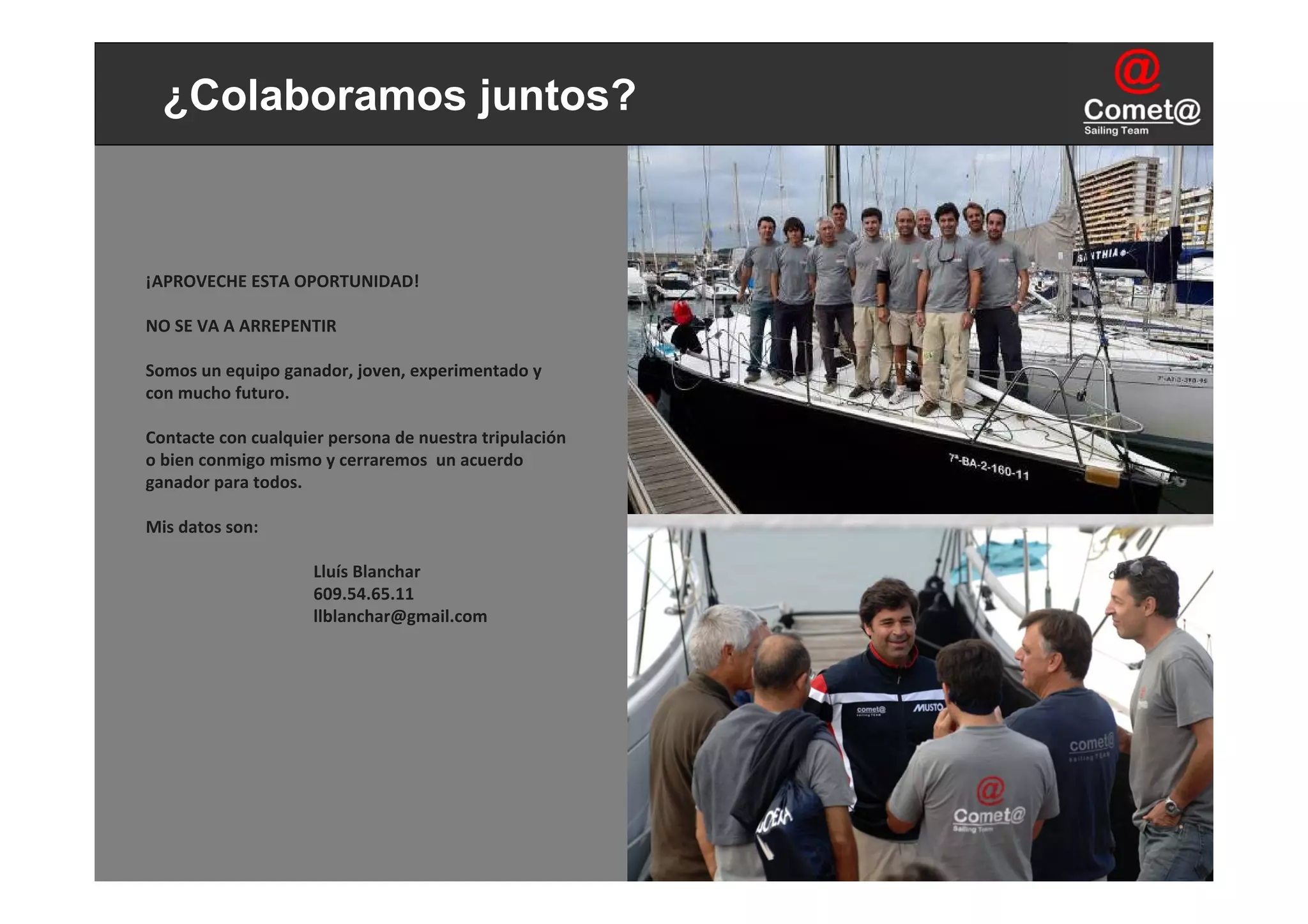 ¿Colaboramos juntos?



¡APROVECHE ESTA OPORTUNIDAD! 

NO SE VA A ARREPENTIR

Somos un equipo ganador, joven, experimentado y
con mucho futuro.

Contacte con cualquier persona de nuestra tripulación
o bien conmigo mismo y cerraremos  un acuerdo
ganador para todos.

Mis datos son:

                     Lluís Blanchar
                     609.54.65.11
                     llblanchar@gmail.com
 