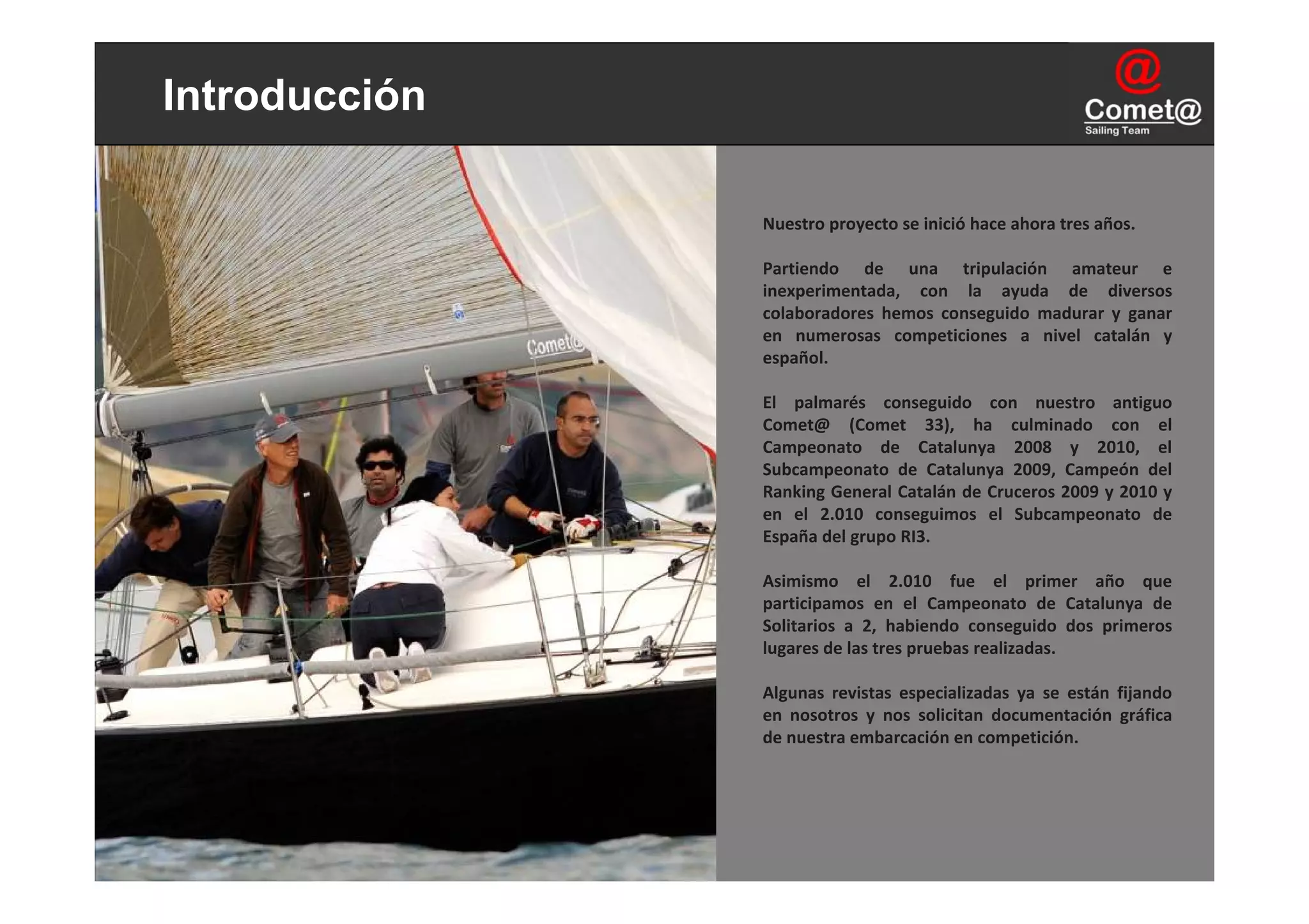 Introducción

               Nuestro proyecto se inició hace ahora tres años.

               Partiendo  de  una  tripulación  amateur  e 
               inexperimentada,  con  la  ayuda  de  diversos 
               colaboradores  hemos  conseguido  madurar  y  ganar 
               en  numerosas  competiciones  a  nivel  catalán  y 
               español.

               El  palmarés  conseguido  con  nuestro  antiguo 
               Comet@ (Comet 33),  ha  culminado  con  el 
               Campeonato  de  Catalunya 2008  y  2010,  el 
               Subcampeonato  de  Catalunya 2009,  Campeón  del 
               Ranking General Catalán de Cruceros 2009 y 2010 y 
               en  el  2.010  conseguimos  el  Subcampeonato  de 
               España del grupo RI3.

               Asimismo  el  2.010  fue  el  primer  año  que 
               participamos  en  el  Campeonato  de  Catalunya de 
               Solitarios  a  2,  habiendo  conseguido  dos  primeros 
               lugares de las tres pruebas realizadas.

               Algunas  revistas  especializadas  ya  se  están  fijando 
               en  nosotros  y  nos  solicitan  documentación  gráfica 
               de nuestra embarcación en competición.
 