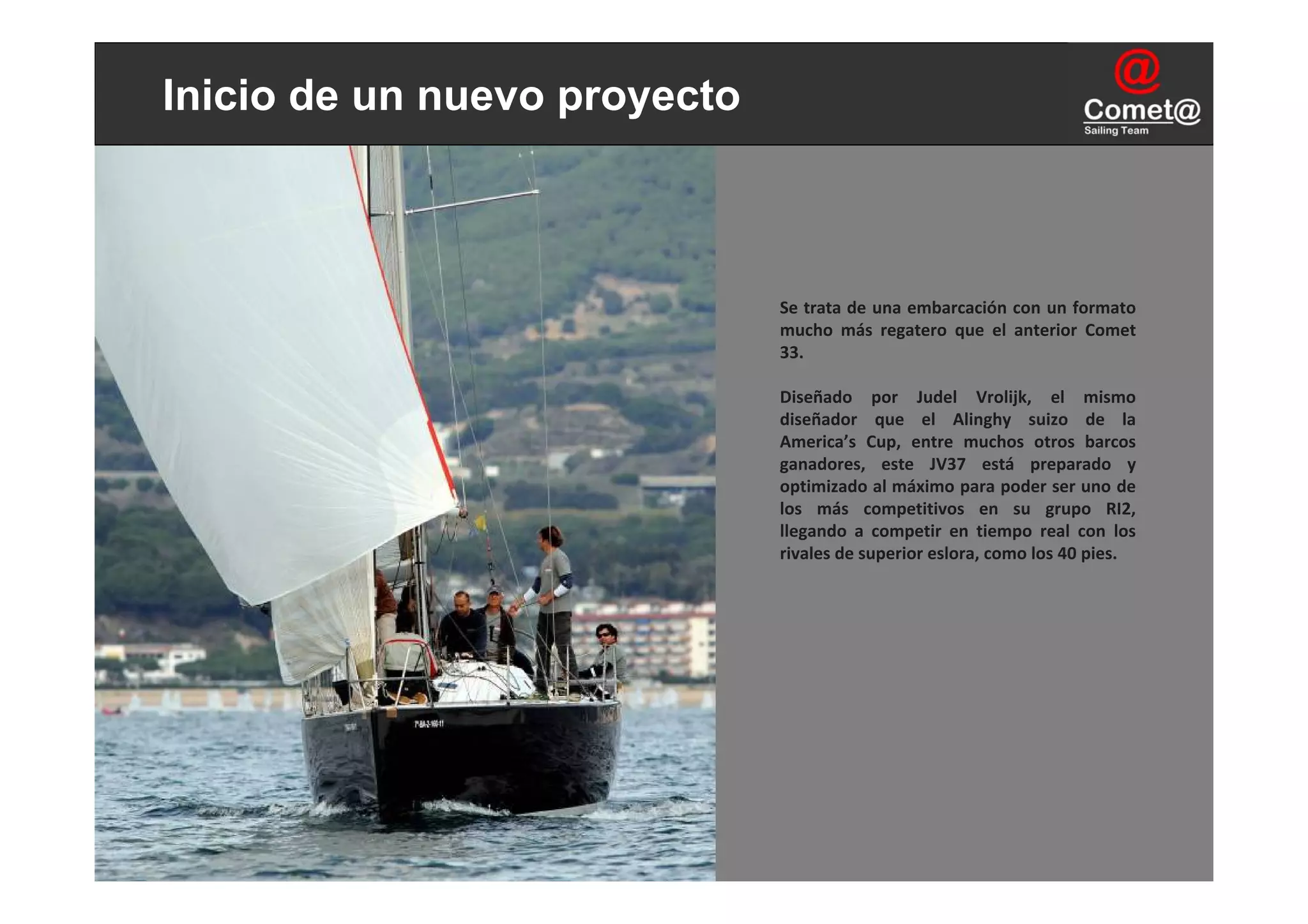 Inicio de un nuevo proyecto



                              Se trata de una embarcación con un formato 
                              mucho  más  regatero  que  el  anterior  Comet
                              33.

                              Diseñado  por  Judel Vrolijk,  el  mismo 
                              diseñador  que  el  Alinghy suizo  de  la 
                              America’s Cup,  entre  muchos  otros  barcos 
                              ganadores,  este  JV37  está preparado  y 
                              optimizado al máximo para poder ser uno de 
                              los  más  competitivos  en  su  grupo  RI2, 
                              llegando  a  competir  en  tiempo  real  con  los 
                              rivales de superior eslora, como los 40 pies.
 