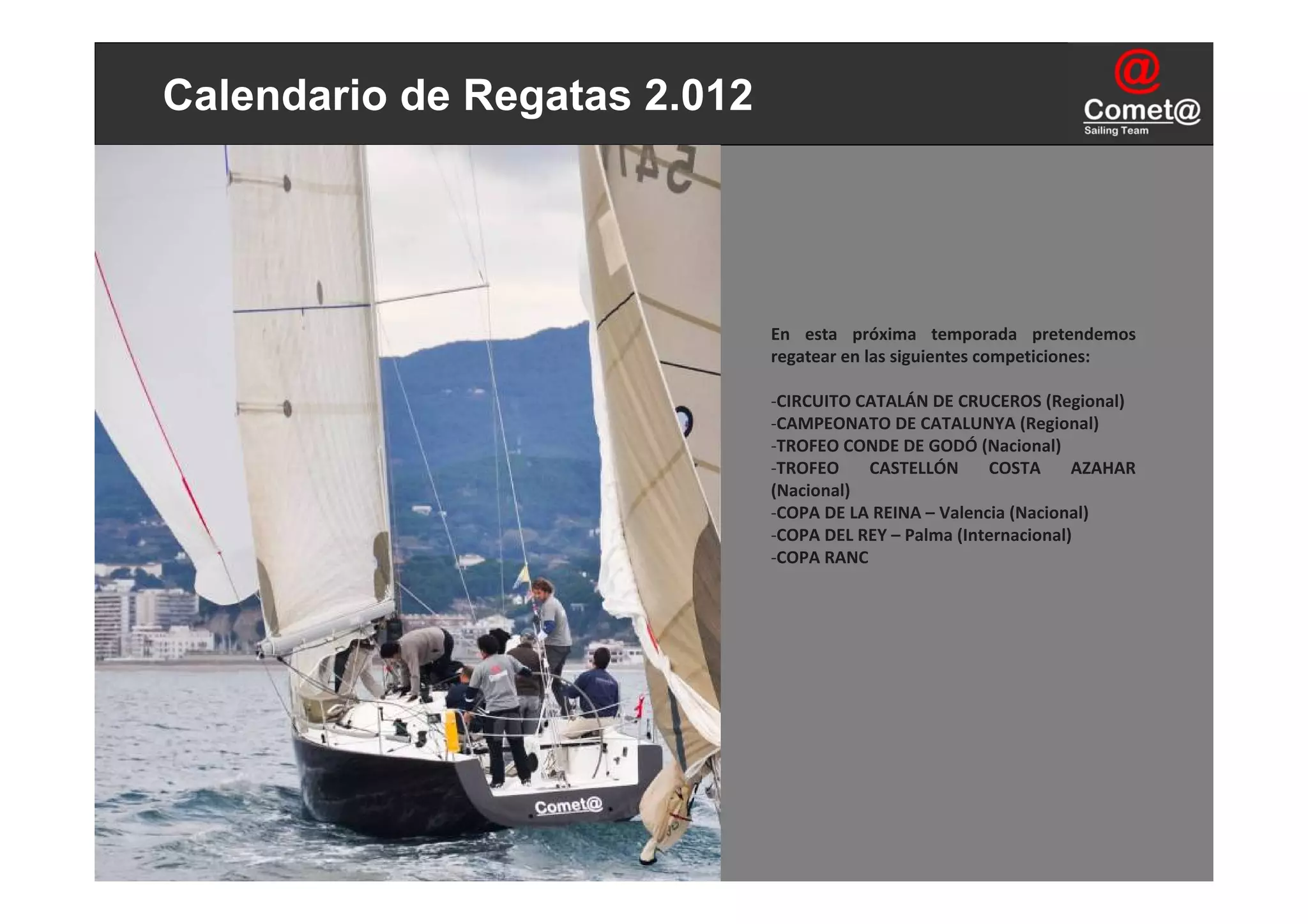 Calendario de Regatas 2.012




                              En  esta  próxima  temporada  pretendemos 
                              regatear en las siguientes competiciones:

                              ‐CIRCUITO CATALÁN DE CRUCEROS (Regional)
                              ‐CAMPEONATO DE CATALUNYA (Regional)
                              ‐TROFEO CONDE DE GODÓ (Nacional)
                              ‐TROFEO  CASTELLÓN  COSTA  AZAHAR 
                              (Nacional)
                              ‐COPA DE LA REINA – Valencia (Nacional)
                              ‐COPA DEL REY – Palma (Internacional)
                              ‐COPA RANC 
 