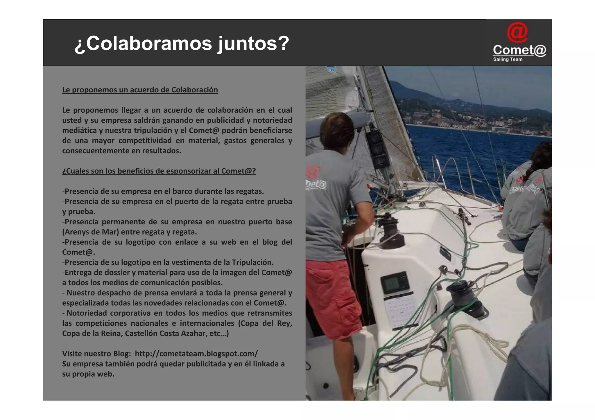 ¿Colaboramos juntos?

Le proponemos un acuerdo de Colaboración

Le  proponemos  llegar  a  un  acuerdo  de  colaboración  en  el  cual 
usted y su empresa saldrán ganando en publicidad y notoriedad 
mediática y nuestra tripulación y el Comet@ podrán beneficiarse 
de  una  mayor  competitividad  en  material,  gastos  generales  y 
consecuentemente en resultados.

¿Cuales son los beneficios de esponsorizar al Comet@?

‐Presencia de su empresa en el barco durante las regatas.
‐Presencia de su empresa en el puerto de la regata entre prueba 
y prueba.
‐Presencia  permanente  de  su  empresa  en  nuestro  puerto  base 
(Arenys de Mar) entre regata y regata.
‐Presencia  de  su  logotipo  con  enlace  a  su  web en  el  blog  del 
Comet@.
‐Presencia de su logotipo en la vestimenta de la Tripulación.
‐Entrega de dossier y material para uso de la imagen del Comet@
a todos los medios de comunicación posibles.
‐ Nuestro despacho de prensa enviará a toda la prensa general y 
especializada todas las novedades relacionadas con el Comet@.
‐ Notoriedad  corporativa  en  todos  los  medios  que  retransmites 
las  competiciones  nacionales  e  internacionales  (Copa  del  Rey, 
Copa de la Reina, Castellón Costa Azahar, etc…)

Visite nuestro Blog:  http://cometateam.blogspot.com/
Su empresa también podrá quedar publicitada y en él linkada a 
su propia web.
 