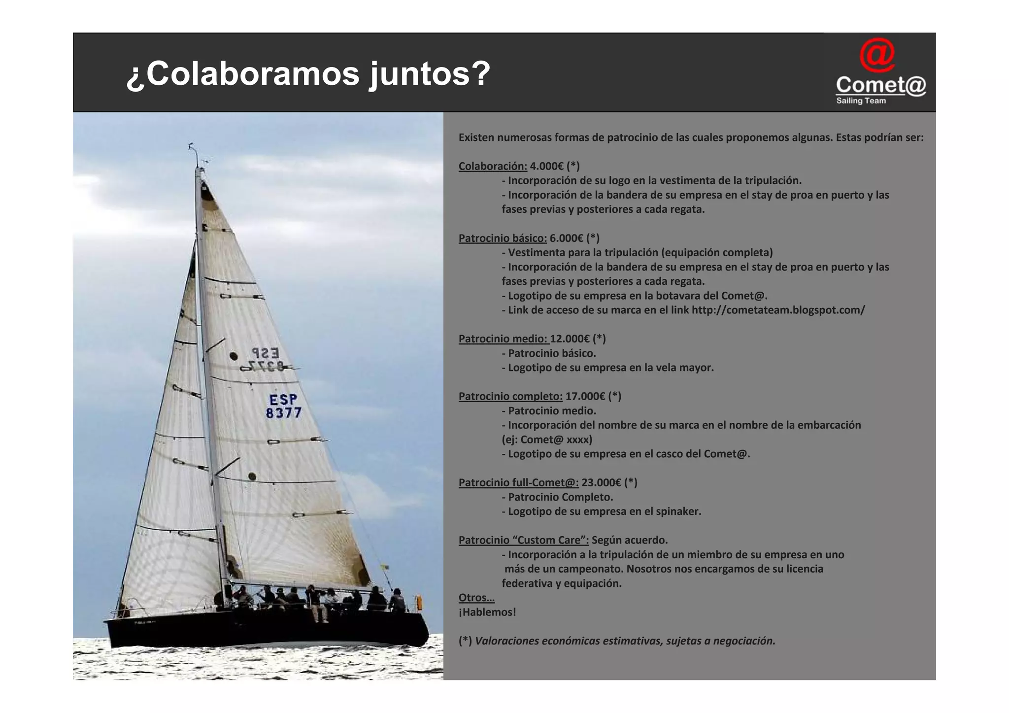¿Colaboramos juntos?
                  Existen numerosas formas de patrocinio de las cuales proponemos algunas. Estas podrían ser:

                  Colaboración: 4.000€ (*)
                          ‐ Incorporación de su logo en la vestimenta de la tripulación.
                          ‐ Incorporación de la bandera de su empresa en el stay de proa en puerto y las
                          fases previas y posteriores a cada regata.

                  Patrocinio básico: 6.000€ (*)
                           ‐ Vestimenta para la tripulación (equipación completa)
                           ‐ Incorporación de la bandera de su empresa en el stay de proa en puerto y las 
                           fases previas y posteriores a cada regata.
                           ‐ Logotipo de su empresa en la botavara del Comet@.
                           ‐ Link de acceso de su marca en el link http://cometateam.blogspot.com/

                  Patrocinio medio: 12.000€ (*)
                           ‐ Patrocinio básico.
                           ‐ Logotipo de su empresa en la vela mayor.

                  Patrocinio completo: 17.000€ (*)
                           ‐ Patrocinio medio.
                           ‐ Incorporación del nombre de su marca en el nombre de la embarcación 
                           (ej: Comet@ xxxx)
                           ‐ Logotipo de su empresa en el casco del Comet@.

                  Patrocinio full‐Comet@: 23.000€ (*)
                           ‐ Patrocinio Completo.
                           ‐ Logotipo de su empresa en el spinaker.

                  Patrocinio “Custom Care”: Según acuerdo.
                           ‐ Incorporación a la tripulación de un miembro de su empresa en uno
                            más de un campeonato. Nosotros nos encargamos de su licencia
                           federativa y equipación.
                  Otros…
                  ¡Hablemos!

                  (*) Valoraciones económicas estimativas, sujetas a negociación.
 