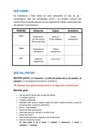 QUÈ FAREM?
Es treballaran a fons temes de caire naturalista en clau de joc i
d’investigació, amb una metodologia activa i un tarannà vivencial que
converteixen el procés educatiu en una experiència intensa i emocionant per
als alumnes i el professorat.
HORARI Dimecres Dijous Divendres
MATÍ
Presentació i
Joc de situació
“Els ous del gaig”
Gran joc
“El gat mesquer”
Tallers
monogràfics
TARDA
Passejada de
descoberta
Tallers
monogràfics
NIT
Sessió de
diapositives
Viure la nit
QUÈ CAL PORTAR?
Motxilla petita amb l’esmorzar i el dinar del primer dia (a ser possible, un
entrepà), un o dos paquets de mocadors i cantimplora.
*És important que aquesta motxilla petita no la fiqueu dins la motxilla gran.
Motxilla gran:
• Sac de dormir (millor que no sigui de mòmia)
• 1 Tovallola (petita)
• 1 Pijama i sabatilles
• Necesser amb: pinta o raspall, raspall de dents i pasta de dents, crema de
protecció solar, protector pels llavis...
• Gorra i impermeable
• Llanterna (amb piles noves)
• Una bossa gran de roba per a la roba bruta
• Calçat de recanvi
• Dues mudes senceres, cadascuna dins d’una bossa
• Una altra muda de recanvi
(A cada muda hi ha d’ haver: 1 xandall, 1 samarreta, 1 calces o
calçotets, 1 mitjons)
 