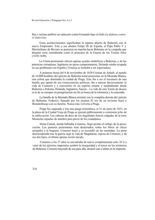 Revista Educación y Pedagogía Nos. 8 y 9
Rey e incluso publicó un opúsculo contra Fernando bajo el título La defensa contra
el Anticristo.
Estos acontecimientos significaban la ruptura abierta de Bohemia con el
nuevo Emperador. Este y sus aliados Felipe III de España, el Papa Pablo V y
Maximiliano de Baviera se pusieron en marcha hacia Bohemia en la campaña que
después sería considerada como el principio de la Guerra de los Treinta Años
(1618-1648).
La Unión protestante ofreció apenas ayudas simbólicas a Bohemia, y de las
potencias extranjeras, Inglaterra no quiso comprometerse, Holanda estaba ocupada
en sus problemas con España y Francia se limitaba a ser espectadora.
A primeras horas del 8 de noviembre de 1620 Cristian de Anhalt, al mando
de 16.000 hombres del ejército de Bohemia tomó posiciones en la Montaña Blanca,
una colina que dominaba la ciudad de Praga. Este iba a ser el escenario de una
batalla que aparte de sus consecuencias políticas, iba a marcar decisivamente la
vida de Comenio y a convertirlo en un espíritu errante y meditabundo desde
Bohemia a Polonia, Holanda, Inglaterra, Suecia... La vida de este Varón de deseos
es la de un europeo en peregrinación sin fin en busca de la tolerancia y la concordia.
La batalla de la Montaña Blanca terminó con la completa derrota del ejército
de Bohemia. Federico, llamado por los jesuítas El rey de un invierno huyó a
Brandenburgo con su familia. Nunca más volvería a Praga.
Praga fue saqueada y tras una purga sistemática, el 21 de junio de 1621, en
la plaza de la Ciudad Vieja de Praga se ejecutó públicamente a veintisiete jefes de
la sublevación. Las cabezas de doce de los degollados fueron colgadas de la torre
Mostecka enjaulas de alambre para pavor de los ciudadanos.
Hasta Fulnek, donde habitaba Comenio, llegó pronto el reflujo de la perse-
cución. Los pastores protestantes eran desterrados, todos los libros en checo
arrojados a la hoguera. Comenio huyó y se escondió en las montañas. La peste
desencadenada tras la guerra segó la vida de Magdalena, esposa de Comemo, y de
sus dos hijos, el último apenas recién nacido.
Comenio a los 27 años se encontraba de nuevo completamente solo. El ir y
venir de los ejércitos imperiales sembró la inseguridad y el terror en los territorios
de Bohemia. Comenio huyendo de acá para allá, alcanzó aun a editar en la imprenta
210
 