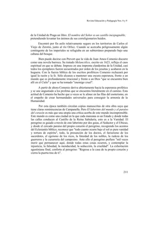Revista Educación y Pedagogía Nos. 8 y 9
de la Unidad de Praga un libro. El nombre del Señor es un castillo inexpugnable,
pretendiendo levantar los ánimos de sus correligionarios huidos.
Encontró por fin asilo relativamente seguro en los territorios de Carlos el
Viejo de Zerotin, junto al río Orlicc. Cuando se acercaba peligrosamente algún
contingente de los imperiales se refugiaba en un subterráneo preparado bajo una
cabana del bosque.
Bien puede decirse con Prevort que la vida de Juan Amos Comenio discurre
como una novela barroca. Su tratado Melancólico, escrito en 1623, refleja el caos
espiritual en que se debate. Impreso en una imprenta clandestina de la Unidad, casi
todos los ejemplares fueron secuestrados por orden de los jesuítas y acabaron en la
hoguera. Con la fuerza bíblica de los escritos proféticos Comenio rechazará por
igual la razón y la fe. Sólo alcanza a mantener una oscura esperanza, frente a un
mundo que es profundamente irracional y frente a un Dios "que se encuentra bien
allí en el Cielo" y que se ha tomado "enemigo cruel".
A partir de ahora Comenio deriva abiertamente hacia la esperanza profética
y se une angustiado a los profetas que se encuentra literalmente en el camino. Esta
actitud de Comenio ha hecho que a veces se le alinee en las filas del esoterismo, en
el empeño de crear hermandades universales para conseguir la armonía de la
Humanidad.
Por esta época también circulan copias manuscritas de otra obra suya que
tiene claras reminiscencias de Campanella. Pero El laberinto del mundo y el paraíso
del corazón es más que una utopía una crítica acerba de este mundo incomprensible.
Este mundo es como una ciudad en la que cada manzana es un Estado y donde todas
las calles conducen al Castillo de la Reina Sabiduría, esto es a la Vanidad. El
peregrino es guiado a través de este laberinto por dos guías, el Seductor y el Ubicuo,
y desde el cercado paraíso del propio corazón el peregrino, recogiendo los acentos
del Eclesiastés bíblico, reconoce que "todo cuanto ocurre bajo el sol es pura vanidad
y tortura de espíritu", todo, la presunción de los doctos, el fariseísmo de los
sacerdotes, el egoísmo de los ricos, la fatuidad de los nobles, la rudeza de los
guerreros y la cazurrería del campesino. Ante ello el peregrino prefiere "mil veces
morir que permanecer aquí, donde todas estas cosas ocurren, y contemplar la
injusticia, la falsedad, la mendacidad, la seducción, la crueldad". La exhortación
agustiniana final, conforta al peregrino: "Regresa a la casa de tu propio corazón y
cierra la puerta tras de ti".
211
 