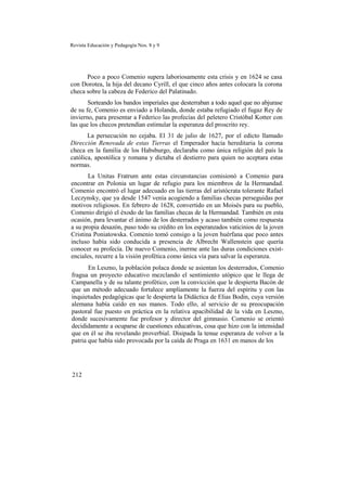 Revista Educación y Pedagogía Nos. 8 y 9
Poco a poco Comenio supera laboriosamente esta crisis y en 1624 se casa
con Dorotea, la hija del decano Cyrill, el que cinco años antes colocara la corona
checa sobre la cabeza de Federico del Palatinado.
Sorteando los bandos imperiales que desterraban a todo aquel que no abjurase
de su fe, Comenio es enviado a Holanda, donde estaba refugiado el fugaz Rey de
invierno, para presentar a Federico las profecías del peletero Cristóbal Kotter con
las que los checos pretendían estimular la esperanza del proscrito rey.
La persecución no cejaba. El 31 de julio de 1627, por el edicto llamado
Dirección Renovada de estas Tierras el Emperador hacía hereditaria la corona
checa en la familia de los Habsburgo, declaraba como única religión del país la
católica, apostólica y romana y dictaba el destierro para quien no aceptara estas
normas.
La Unitas Fratrum ante estas circunstancias comisionó a Comenio para
encontrar en Polonia un lugar de refugio para los miembros de la Hermandad.
Comenio encontró el lugar adecuado en las tierras del aristócrata tolerante Rafael
Leczynsky, que ya desde 1547 venía acogiendo a familias checas perseguidas por
motivos religiosos. En febrero de 1628, convertido en un Moisés para su pueblo,
Comenio dirigió el éxodo de las familias checas de la Hermandad. También en esta
ocasión, para levantar el ánimo de los desterrados y acaso también como respuesta
a su propia desazón, puso todo su crédito en los esperanzados vaticinios de la joven
Cristina Poniatowska. Comenio tomó consigo a la joven huérfana que poco antes
incluso había sido conducida a presencia de Albrecht Wallenstein que quería
conocer su profecía. De nuevo Comenio, inerme ante las duras condiciones exist-
enciales, recurre a la visión profética como única vía para salvar la esperanza.
En Leszno, la población polaca donde se asientan los desterrados, Comenio
fragua un proyecto educativo mezclando el sentimiento utópico que le llega de
Campanella y de su talante profético, con la convicción que le despierta Bacón de
que un método adecuado fortalece ampliamente la fuerza del espíritu y con las
inquietudes pedagógicas que le despierta la Didáctica de Elias Bodin, cuya versión
alemana había caído en sus manos. Todo ello, al servicio de su preocupación
pastoral fue puesto en práctica en la relativa apacibilidad de la vida en Leszno,
donde sucesivamente fue profesor y director del gimnasio. Comenio se orientó
decididamente a ocuparse de cuestiones educativas, cosa que hizo con la intensidad
que en él se iba revelando proverbial. Disipada la tenue esperanza de volver a la
patria que había sido provocada por la caída de Praga en 1631 en manos de los
212
 