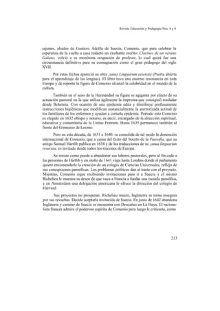 Revista Educación y Pedagogía Nos. 8 y 9
sajones, aliados de Gustavo Adolfo de Suecia, Comenio, que para celebrar la
esperanza de la vuelta a casa redactó un exultante escrito: Clarines de un verano
Galano, volvió a su monótona ocupación de profesor, lo cual quizá fue una
circunstancia definitiva para su consagración como el gran pedagogo del siglo
XVII.
Por estas fechas apareció su obra ¡anua Linguarum reserata (Puerta abierta
para el aprendizaje de las lenguas). El libro tuvo una enorme resonancia en toda
Europa y de repente la figura de Comcnio alcanzó la celebridad en el mundo de la
cultura.
También en el seno de la Hermandad su figura se agiganta por efecto de su
actuación pastoral en la que utiliza ágilmente la imprenta que consiguió trasladar
desde Bohemia. Con ocasión de una epidemia edita y distribuye profusamente
instrucciones higiénicas que modifican sustancialmente la aterrorizada actitud de
los familiares de los enfermos y ayudan a cortarla epidemia. Portodo esto Comcnio
es elegido en 1632 obispo y notario, es decir, encargado de la dirección espiritual,
educativa y comunitaria de la Unitas Fratrum. Hasta 1635 permanece también al
frente del Gimnasio de Leszno.
Pero en esta década, de 1631 a 1640. se consolida de tal modo la dimensión
internacional de Comenio, que a causa del éxito del boceto de la Pansofía, que su
amigo Samuel Hartlib publica en 1634 y de las traducciones de su ¡anua linguarum
reserata, es invitado desde todos los rincones de Europa.
Se resiste como puede a abandonar sus labores pastorales, pero al fin cede a
las presiones de Hartlib y en otoño de 1641 viaja hasta Londres donde el parlamento
quiere encomendarle la creación de un colegio de Ciencias Universales, reflejo de
sus concepciones pansóficas. Los problemas políticos dan al traste con el proyecto.
Mientras, Comenio sigue recibiendo invitaciones para ir a Suecia y el mismo
Richelieu le muestra su deseo de que vaya a Francia a fundar una escuela pansófica,
y en Amsterdam una delegación americana le ofrece la dirección del colegio de
Harvard.
Sus proyectos no prosperan. Richelieu muere, Inglaterra se torna insegura
por sus revueltas. Decide aceptarla invitación de Suecia. En junio de 1642 abandona
Inglaterra y camino de Suecia se encuentra con Descartes en La Haya. El raciona-
lista francés admira el poderoso espíritu de Comenio pero luego le criticaría, como
213
 