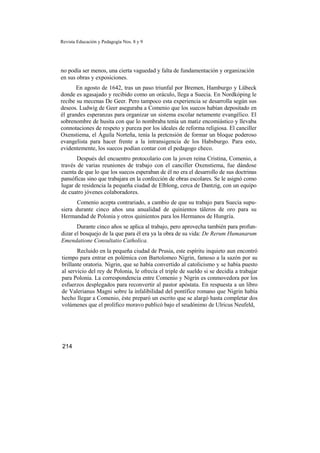 Revista Educación y Pedagogía Nos. 8 y 9
no podía ser menos, una cierta vaguedad y falta de fundamentación y organización
en sus obras y exposiciones.
En agosto de 1642, tras un paso triunfal por Bremen, Hamburgo y Lübeck
donde es agasajado y recibido como un oráculo, llega a Suecia. En Nordkóping le
recibe su mecenas De Geer. Pero tampoco esta experiencia se desarrolla según sus
deseos. Ludwig de Geer aseguraba a Comenio que los suecos habían depositado en
él grandes esperanzas para organizar un sistema escolar netamente evangélico. El
sobrenombre de husita con que lo nombraba tenía un matiz encomiástico y llevaba
connotaciones de respeto y pureza por los ideales de reforma religiosa. El canciller
Oxenstiema, el Águila Norteña, tenía la pretcnsión de formar un bloque poderoso
evangelista para hacer frente a la intransigencia de los Habsburgo. Para esto,
evidentemente, los suecos podían contar con el pedagogo checo.
Después del encuentro protocolario con la joven reina Cristina, Comenio, a
través de varias reuniones de trabajo con el canciller Oxenstiema, fue dándose
cuenta de que lo que los suecos esperaban de él no era el desarrollo de sus doctrinas
pansóficas sino que trabajara en la confección de obras escolares. Se le asignó como
lugar de residencia la pequeña ciudad de Elblong, cerca de Dantzig, con un equipo
de cuatro jóvenes colaboradores.
Comenio acepta contrariado, a cambio de que su trabajo para Suecia supu-
siera durante cinco años una anualidad de quinientos táleros de oro para su
Hermandad de Polonia y otros quinientos para los Hermanos de Hungría.
Durante cinco años se aplica al trabajo, pero aprovecha también para profun-
dizar el bosquejo de la que para él era ya la obra de su vida: De Rerum Humanarum
Emendatione Consultatio Catholica.
Recluido en la pequeña ciudad de Prusia, este espíritu inquieto aun encontró
tiempo para entrar en polémica con Bartolomeo Nigrin, famoso a la sazón por su
brillante oratoria. Nigrin, que se había convertido al catolicismo y se había puesto
al servicio del rey de Polonia, le ofrecía el triple de sueldo si se decidía a trabajar
para Polonia. La correspondencia entre Comenio y Nigrin es conmovedora por los
esfuerzos desplegados para reconvertir al pastor apóstata. En respuesta a un libro
de Valerianus Magni sobre la infalibilidad del pontífice romano que Nigrin había
hecho llegar a Comenio, éste preparó un escrito que se alargó hasta completar dos
volúmenes que el prolífico moravo publicó bajo el seudónimo de Ulricus Neufeld,
214
 