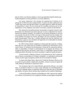 Revista Educación y Pedagogía Nos. 8 y 9
para no irritar a sus mecenas ingleses y suecos que pensaban respectivamente que
estaba trabajando en temas pansóficos y en temas didácticos.
Los suecos empezaron a dar muestras de inquietud por la demora en la
entrega de los libros de texto comprometidos. Comenio da como explicación que
"cuanto más avanzo más allá deseo llegar y no puedo suprimir el anhelo de alcanzar
lo más perfecto y mejor. Por eso ocurre que los resultados anteriores, por ser mis
imperfectos, no me complacen, me corrijo a mí mismo y mejoro de mil maneras".
Pero además de este perfeccionismo incontrolado, el inquieto Comenio cedía
fácilmente a las tentaciones que tenían algo que ver con su obsesión de la reconci-
liación de las iglesias cristianas. Así cuando el rey de Polonia Wladislao le convocó
a un concilio con este fin en Orlov, en el que su intervención fue muy notada, se le
invitó también al Congreso de Torum, de donde se fue tras la apertura, profunda-
mente decepcionado. Estas idas y venidas enfriaron aún más las relaciones con
Oxenstierna, a quien en esos momentos de hegemonía no le interesaban los intentos
de reconciliación de las iglesias.
En 1646 Comenio decide comparecer en Suecia para dar cuenta de su trabajo.
Doce días tuvo que esperar para ser recibido en audiencia por Oxenstierna y por la
reina Cristina. La situación era de desencanto, a pesar de los manuscritos presen-
tados se reprochaba a Comenio su participación en el congreso de Torum, se le
acusaba de desviaciones calvinistas y para colmo, su colaborador Cipriano Kinner
andaba por detrás ofreciendo a los suecos sus propios y según él, mejores proyectos.
Volvió Comenio a Elblong en Prusia y en la primavera de 1647 se enteró de
que en Suecia se prescindía de su trabajo incompleto y se realizaba la reforma del
sistema escolar según la propuesta anterior de la Universidad de TJpsala.
La muerte del obispo Justin, cabeza de la Unidad de Hermanos Moravos, dio
la ocasión de que Comenio, elegido para sucederle, volviera a Leszno en agosto de
1648, dando por finalizada su experiencia sueca.
Tras un penoso viaje con su mujer Dorotea, gravemente enferma, y sus cuatro
hijos, se incorpora Comenio a su nuevo cargo sufriendo casi simultáneamente la
muerte de su segunda esposa y la agobiante noticia de la firma de la paz en Wcstfalia,
que dejaba a los países checos inermes bajo el poderío de los católicos Habsburgo.
La Paz de Wcstfalia se firmaría en Nuremberg en 1650. Apesar de las súplicas
de Comenio, ni Oxenstierna ni los evangélicos alemanes se preocuparon demasiado
215
 