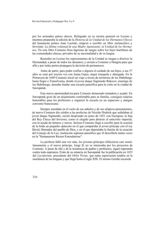 Revista Educación y Pedagogía Nos. 8 y 9
por los arrasados países checos. Refugiado en su misión pastoral en Leszno y
mientras preparaba la edición de la Historia de la Unidad de los Hermanos Checos
del humanista polaco Juan Lasitski, empezó a escribir un libro melancólico y
ferviente: La última voluntad de una Madre Agonizante, la Unidad de los Herma-
nos. En este libro Comenio llora lágrimas de sangre sobre los hijos huérfanos de
las comunidades checas, privados de su nacionalidad y de su lengua.
Reunidos en Leszno los representantes de la Unidad se niegan a disolver la
Hermandad, a pesar de todos los desastres, y envían a Comenio a Hungría para que
allá y por todas partes propagara la decisión de permanecer.
Antes de partir, para poder confiar a alguien el cuidado de sus hijos, a sus 57
años se casó por tercera vez con Juana Gajus, mujer tranquila y abnegada. En la
Primavera de 1649 Comenio inició un viaje a través de territorios de los Habsburgo
hasta llegar a Transilvania, donde el joven duque Sigmundo Rakoczi, enemigo de
los Habsburgo, deseaba fundar una escuela pansófica para la corte en la ciudad de
Sarospatak.
Esta nueva oportunidad era para Comenio demasiado tentadora y aceptó. En
Sarospatak gozó de un alojamiento confortable para su familia, consiguió salarios
honorables para los profesores y organizó la escuela en un espacioso y antiguo
convento franciscano.
Siempre enredado en el vuelo de sus anhelos y de sus utópicos pensamientos,
de nuevo Comenio dio crédito a las profecías de Nicolás Drabick que señalaban al
joven duque Sigmundo, recién desposado en junio de 1651 con Georgina, la hija
del Rey Checo del Invierno, como el elegido para destruir al anticristo imperial,
con la ayuda de tártaros y turcos. Incluso Comenio llegó a escribir para la ocasión
de la boda un pequeño opúsculo en el que comparaba al joven príncipe con el rey
David, libertador del pueblo de Dios, y en el que depositaba la ilusión de la creación
del Consejo de la Luz, institución suprema pansófica que él describiría tantas veces
en la "Humanarum Rerum Emendationc".
La profecía falló una vez más, los jóvenes príncipes fallecieron casi simul-
táneamente y el nuevo príncipe, Jorge II, no se interesaba por los proyectos de
Comenio. A pesar de ello y de la resistencia de padres y profesores, siguió esperando
contra toda esperanza. Fruto de su estancia en Sarospatak fue la publicación en 1653
del Lucidarium, precedente del Orbis Pictus, que tanta repercusión tendría en la
enseñanza de las lenguas y que llegó hasta el siglo XIX. El mismo Goethe recuerda
216
 