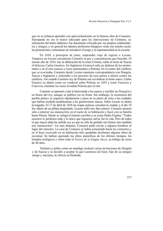 Revista Educación y Pedagogía Nos. 8 y 9
que en su infancia aprendió con aprovechamiento en la famosa obra de Comenio,
Sarospatak no era el marco adecuado para las innovaciones de Comenio, su
utilización del teatro didáctico fue duramente criticada por sus propios colaborado-
res y amigos, y en general los adustos profesores húngaros veían con mucho recelo
las pretensiones comenianas de introducir el juego y la espontaneidad en la escuela.
En 1654, a principios de junio, emprendió viaje de regreso a Lcszno.
Tampoco en Leszno encontraría Comenio la paz y concentración que buscaba. El
mismo año de 1654, tras la abdicación de la reina Cristina, subía al trono de Suecia
el belicoso Carlos Gustavo. En Inglaterra Cromwel salía en defensa de los protes-
tantes y en el este cosacos y rusos amenazaban a Polonia. En el centro del conflicto
que se avecinaba, Comenio desde Leszno mantenía correspondencia con Hungría,
Suecia e Inglaterra y exhortaba a los proceres de esos países a aliarse contra los
católicos. Así cuando Casimiro rey de Polonia osó reivindicar el trono sueco, Carlos
Gustavo se abatió como un vendaval sobre Polonia en 1655 y tomó Varsovia y
Cracovia, mientras los rusos invadían Polonia por el este.
Comenio se apresuró a dar la bienvenida a los suecos y escribió un Panegírico
en honor del rey, aunque se publicó sin su firma. Sin embargo, la resistencia del
pueblo polaco se organizó rápidamente y puso en su punto de mira a las ciudades
que habían recibido amablemente a las guarniciones suecas. Sobre Leszno se abatía
la tragedia. El 17 de abril de 1656 las tropas polacas cercaban la ciudad, y el día 19
fue objeto de un pillaje despiadado. Leszno ardió tres días enteros. Comenio alcanzó
sólo a enterrar sus manuscritos en el suelo de su habitación y huyó con su familia
hasta Silesia. Desde su refugio Comenio escribía a su yemo Pedro Figulus: "Todos
nosotros lo perdimos todo y lo único que logramos salvar fue la vida. Pero de todos
el que mayor daño ha sufrido soy yo que no sólo he perdido mis bienes sino también
mis manuscritos". Un mes después, Comenio pudo enviar a algunos hombres al
lugar del siniestro. La casa de Comenio se había consumido hasta los cimientos y
en el hoyo excavado en su habitación sólo quedaban incólumes algunas obras de
juventud. Se habían quemado las obras pansóficas de los últimos tiempos, los
tratados teológicos y sobre todo el Tesoro de la lengua checa, su trabajo de cerca
de 40 años.
Solitario y pobre como un mendigo rechazó varias invitaciones de Hungría
y de Suecia y se decidió a aceptar la que Laurencio de Geer, hijo de su antiguo
amigo y mecenas, le ofrecía en Holanda.
217
 