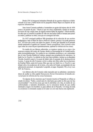 Revista Educación y Pedagogía Nos. 8 y 9
Desde 1581 la burguesía holandesa liberada de las guerras religiosas se había
volcado en el mar y había hecho de los pequeños Países Bajos un emporio de las
riquezas ultramarinas.
Juan Amos Comenio arribaba a Amsterdam en agosto del mismo año de 1656
como a un puerto de paz: "Ahora sí que me estoy empleando a fondo en recoger
los trozos de mis vasijas rotas; de alguna manera habré de pegarlos". Efectivamente,
los años que a Comenio le quedan de vida son una lucha contra el tiempo para poner
en orden y publicar su obra, cosa que no consiguió del todo.
En 1657 consiguió publicar 500 ejemplares de la colección de sus escritos
pedagógicos, bajo el título de Opera Didáctica Omnia, gracias a la ayuda generosa
de L. de Geer que corrió con todos los gastos. El lema que figuraba en la portada
retrata netamente el espíritu de Comenio: Omnia spontefluant, absit violentia rebus
(que todas las cosas fluyan espontáneamente, apartad la violencia de las cosas).
En medio de sus labores editoriales, se mantuvo atento en su vejez a los
azarosos avatares del centro de Europa, donde su Hermandad de la Unidad naufra-
gaba irremediablemente. No cejaba en sus veleidades proféticas y así, estimulado
por el viejo Nicolás Drabik de Lednice, preparó una recopilación de vaticinios y la
tituló Lux in Tenebris. La edición no fue muy bien recibida, e incluso su ex-discípulo
Nicolás Amold le atacó y le acusó de haber sido el causante de la destrucción de
Leszno. A pesar de ello Comenio volvió a editar otro libro sobre las revelaciones
de Esteban Melis, sastre de Leszno, libro que esta vez tituló Lux ex Tenebris y que
dirigió sólo a los poderosos de la tierra, a los jefes de Estado, acompañado de una
admonición personal: al emperador Leopoldo, al papa Alejandro VII, al rey Luis
XIV de Francia...
Los últimos años de Comenio están marcados por su anhelante y perentorio
deseo de acabar su obra capital Humanarum Rerum Emendatione (Consulta uni-
versal para la reforma de las cosas humanas).
En algunas de las oraciones que Comenio inserta en Pampcdia se refleja su
estado de ánimo: "Señor, consérvame la vida hasta que acabe la obra que me has
encomendado". Una de las cosas que más le aferraban a la vida, en medio de sus
enfermedades y naturales desalientos, era la conciencia lúcida de que estaba
destinado a legar a los hombres su gran edificio de la Pansofía. A lo largo de toda
su existencia va tomando cuerpo en él cada vez con más fuerza esta aspiración
218
 