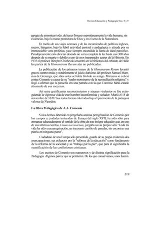 Revista Educación y Pedagogía Nos. 8 y 9
egregia de armonizar todo, de hacer florecer espontáneamente la vida humana, sin
violencias, bajo la mano protectora de Dios y en el seno de la Naturaleza.
En medio de sus viajes azarosos y de las encomiendas de políticos ingleses,
suecos, húngaros, bajo la febril actividad pastoral y pedagógica y atizada por su
irrenunciable vena profética, yace siempre encendida la llama de ideal pansófico.
Paradójicamente esta obra tan deseada no vería completa la luz hasta casi 300 años
después de su muerte y debido a uno de esos inesperados azares de la Historia. En
1935 el profesor Dimytro Chizhevski encontró en la biblioteca del orfanato de Halle
las partes de la Humanarum Rerum aún no publicadas.
La publicación de los primeros tomos de la Humanarum Rerum levantó
graves controversias y notablemente el juicio durísimo del profesor Samuel Mare-
sius de Groninga, que años antes se había titulado su amigo. Maresius se volvió
contra Comenio a causa de su "sueño monstruoso de la reconciliación religiosa" y
llegó a afirmar que la pansofía era una patraña con la que Comenio había estado
abusando de sus mecenas.
Así entre gratificantes reconocimientos y ataques virulentos se fue extin-
guiendo la vigorosa vida de este hombre inconformista y soñador. Murió el 15 de
noviembre de 1670. Sus restos fueron enterrados bajo el pavimento de la parroquia
valona de Nearden.
La Obra Pedagógica de J. A. Comenio
Si nos hemos detenido en pergeñarla azarosa peregrinación de Comenio por
los campos y ciudades torturados de Europa del siglo XVII, ha sido sólo para
enmarcar adecuadamente el sentido de la obra de este insigne educador que, en uno
de sus últimos escritos, Unum necessarium, juzgaba así su propia vida: 'Toda mi
vida ha sido una peregrinación, un incesante cambio de pasadas, sin encontrar una
patria en ninguna parte".
Ciudadano de una Europa sólo presentida, guarda de su propia existencia dos
preocupaciones: sus esfuerzos por la "reforma de la educación" como fundamento
de la reforma de la sociedad y su "trabajo por la paz", que para él significaba la
reunificación de las confesiones cristianas.
Los escritos de Comenio son numerosos y de distinta significación para la
Pedagogía. Algunos parece que se perdieron. De los que conservamos, unos fueron
219
 