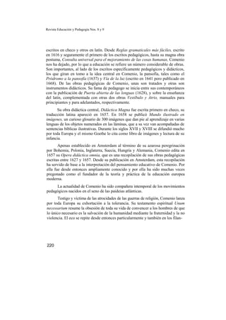 Revista Educación y Pedagogía Nos. 8 y 9
escritos en checo y otros en latín. Desde Reglas gramaticales más fáciles, escrito
en 1616 y seguramente el primero de los escritos pedagógicos, hasta su magna obra
postuma, Consulta universal para el mejoramiento de las cosas humanas, Comenio
nos ha dejado, por lo que a educación se refiere un número considerable de obras.
Son importantes, al lado de los escritos específicamente pedagógicos y didácticos,
los que giran en tomo a la idea central en Comenio, la pansofía, tales como el
Pródromo a la pansofía (1637) y Vía de la luz (escrito en 1641 pero publicado en
1668). De las obras pedagógicas de Comenio, unas son tratados y otras son
instrumentos didácticos. Su fama de pedagogo se inicia entre sus contemporáneos
con la publicación de Puerta abierta de las lenguas (1628), y sobre la enseñanza
del latín, complementada con otras dos obras Vestíbulo y Atrio, manuales para
principiantes y para adelantados, respectivamente.
Su obra didáctica central, Didáctica Magna fue escrita primero en checo, su
traducción latina apareció en 1657. En 1658 se publicó Mundo ilustrado en
imágenes, un curioso glosario de 300 imágenes que dan pie al aprendizaje en varias
lenguas de los objetos numerados en las láminas, que a su vez van acompañadas de
sentencias bíblicas ilustrativas. Durante los siglos XVII y XVIII se difundió mucho
por toda Europa y el mismo Goethe lo cita como libro de imágenes y lectura de su
infancia.
Apenas establecido en Amsterdam al término de su azarosa peregrinación
por Bohemia, Polonia, Inglaterra, Suecia, Hungría y Alemania, Comenio edita en
1657 su Opera didáctica omnia, que es una recopilación de sus obras pedagógicas
escritas entre 1627 y 1657. Desde su publicación en Amsterdam, esta recopilación
ha servido de base a la interpretación del pensamiento educativo de Comenio. Por
ella fue desde entonces ampliamente conocido y por ella ha sido muchas veces
pregonado como el fundador de la teoría y práctica de la educación europea
moderna.
La actualidad de Comenio ha sido compañera intemporal de los movimientos
pedagógicos nacidos en el seno de las paideias atlánticas.
Testigo y víctima de las atrocidades de las guerras de religión, Comenio lanza
por toda Europa su exhortación a la tolerancia. Su testamento espiritual Unum
necessarium resume la obsesión de toda su vida de convencer a los hombres de que
lo único necesario es la salvación de la humanidad mediante la fraternidad y la no
violencia. El eco se repite desde entonces particularmente y también en los filan-
220
 