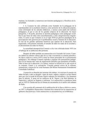 Revista Educación y Pedagogía Nos. 8 y 9
tropistas, los ilustrados y numerosos movimientos pedagógicos y filosóficos de la
actualidad.
J. A. Comenio ha sido celebrado como fundador de la pedagogía de la
espontaneidad, de la enseñanza intuitiva, como promotor de la educación popular,
como reformador de los métodos didácticos, e incluso como padre del realismo
pedagógico, él que es uno de los grandes utópicos de la educación. Su mejor
panegirista, J. Kvacaba, proclama su doctrina pedagógica como pedagogía social.
Sea lo que fuese de todos estos encasillamientos y estas categorizaciones magiste-
riales, lo cierto es que Comenio es en el siglo XVII un glorioso paradigma de la
preocupación más generosa por la problemática social y humana de la educación.
Es uno de los grandes optimistas históricos que esperan de la educación, bien
organizada y eficazmente realizada, el remedio de todos los males de la sociedad y
el advenimiento de todos los bienes.
La actualidad intemporal de Comenio se ha visto reforzada desde 1935 con
el hallazgo de su ambiciosa obra postuma.
Después de haber perdido sus manuscritos en el incendio de Leszno, Come-
nio dedicó los últimos catorce años de su vida a reconstruir su sistema pansófico.
Su Opera didáctica omnia (1657) reúne las líneas principales de su pensamiento
pedagógico. Sin embargo Comenio aspiraba a engastar este pensamiento pedagó-
gico en un sistema más vasto de organización filosófica que permitiera al hombre,
sobre la base de la educación y la cultura, realizar la reforma de la vida social en
su conjunto. Llamó a su concepción: Consulta general acerca de la reforma,
restauración o mejora de las cosas humanas (De Rerum Humanarum Emendatione
Consultado Catholica).
A pesar de su obsesión por terminar este trabajo, vio acercarse la muerte sin
haber llevado a cabo su designio. Antes de morir, empero, conjuró a su hijo Daniel
para que con la ayuda de Krisuan Nigrin ordenara los borradores y los preparara
para la edición. A pesar de los esfuerzos de K. Nigrin y de Paul Hartman, la
impresión y edición no llegaron a realizarse. Los manuscritos se perdieron hasta
que en 1935 D. Chizhevski tuvo la fortuna de encontrarlos en el archivo del orfanato
de Halle.
Con ocasión del centenario de la publicación de la Opera didáctica omnia,
en 1957, la República Democrática Alemana hizo donación de los manuscritos al
gobierno checoeslovaco. Estos manuscritos se encuentran hoy en la biblioteca
221
 