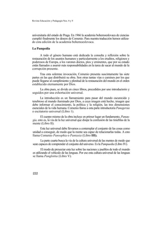 Revista Educación y Pedagogía Nos. 8 y 9
universitaria del estado de Praga. En 1966 la academia bohemoeslovaca de ciencias
cumplió finalmente los deseos de Comenio. Para nuestra traducción hemos utiliza-
do esta edición de la academia bohemoeslovaca.
La Pampedia
A todo el género humano está dedicada la consulta y reflexión sobre la
restauración de los asuntos humanos y particularmente a los eruditos, religiosos y
poderosos de Europa, a los varones doctos, píos y eminentes, que por su estado
están llamados a asumir más responsabilidades en la tarea de sacar al mundo de la
corrupción presente.
Tras esta solemne invocación, Comenio presenta suscintamente las siete
partes en las que distribuirá su obra. Son otras tantas vías o caminos por los que
puede llegarse al cumplimiento y plenitud de la restauración del mundo en el orden
establecido eternamente por Dios.
La obra pues, se divide en cinco libros, precedidos por uno introductorio y
seguidos por una exhortación universal.
La introducción es un llamamiento para pasar del mundo oscurecido y
tenebroso al mundo iluminado por Dios, a cuya imagen está hecho, imagen que
debe informar el conocimiento, la política y la religión, las tres dimensiones
esenciales de la vida humana. Comenio llama a esta parte introductoria Panegersia
o escitatorio universal (Libro 1).
El cuerpo mismo de la obra incluye en primer lugar un fundamento, Panau-
gia, esto es, la vía de la luz universal que disipe la confusión de las tinieblas de la
mente (Libro II).
Esta luz universal debe llevarnos a contemplar el conjunto de las cosas como
unidad a conseguir, de modo que la mente sea capaz de relacionarlas todas. A esto
llama Comenio Pansophia o Pantaxia (Libro III).
La parte cuarta busca la vía de la cultura universal de las mentes de modo que
sean capaces de comprender el conjunto del universo. Es la Pampaedia (Libro IV).
El modo de proyectar esta luz sobre las naciones y pueblos de todo el mundo
es utilizando el vehículo de las lenguas. Por eso esta cultura universal de las lenguas
se llama Panglottia (Libro V).
222
 