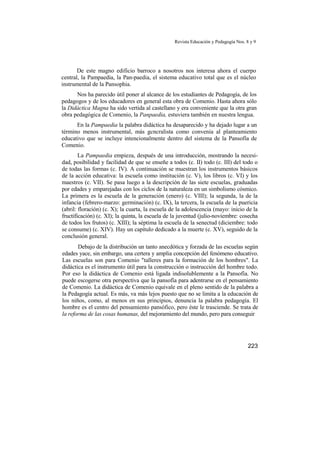 Revista Educación y Pedagogía Nos. 8 y 9
De este magno edificio barroco a nosotros nos interesa ahora el cuerpo
central, la Pampaedia, la Pan-paedia, el sistema educativo total que es el núcleo
instrumental de la Pansophia.
Nos ha parecido útil poner al alcance de los estudiantes de Pedagogía, de los
pedagogos y de los educadores en general esta obra de Comenio. Hasta ahora sólo
la Didáctica Magna ha sido vertida al castellano y era conveniente que la otra gran
obra pedagógica de Comenio, la Panpaedia, estuviera también en nuestra lengua.
En la Pampaedia la palabra didáctica ha desaparecido y ha dejado lugar a un
término menos instrumental, más gcncralista como convenía al planteamiento
educativo que se incluye intencionalmente dentro del sistema de la Pansofía de
Comenio.
La Pampaedia empieza, después de una introducción, mostrando la necesi-
dad, posibilidad y facilidad de que se enseñe a todos (c. II) todo (c. III) del todo o
de todas las formas (c. IV). A continuación se muestran los instrumentos básicos
de la acción educativa: la escuela como institución (c. V), los libros (c. VI) y los
maestros (c. VII). Se pasa luego a la descripción de las siete escuelas, graduadas
por edades y emparejadas con los ciclos de la naturaleza en un simbolismo cósmico.
La primera es la escuela de la generación (enero) (c. VIII); la segunda, la de la
infancia (febrero-marzo: germinación) (c. IX), la tercera, la escuela de la puericia
(abril: floración) (c. X); la cuarta, la escuela de la adolescencia (mayo: inicio de la
fructificación) (c. XI); la quinta, la escuela de la juventud (julio-noviembre: cosecha
de todos los frutos) (c. XIII); la séptima la escuela de la senectud (diciembre: todo
se consume) (c. XIV). Hay un capítulo dedicado a la muerte (c. XV), seguido de la
conclusión general.
Debajo de la distribución un tanto anecdótica y forzada de las escuelas según
edades yace, sin embargo, una certera y amplia concepción del fenómeno educativo.
Las escuelas son para Comenio "talleres para la formación de los hombres". La
didáctica es el instrumento útil para la construcción o instrucción del hombre todo.
Por eso la didáctica de Comenio está ligada indisolublemente a la Pansofía. No
puede escogerse otra perspectiva que la pansofía para adentrarse en el pensamiento
de Comenio. La didáctica de Comenio equivale en el pleno sentido de la palabra a
la Pedagogía actual. Es más, va más lejos puesto que no se limita a la educación de
los niños, como, al menos en sus principios, denuncia la palabra pedagogía. El
hombre es el centro del pensamiento pansófico, pero éste le trasciende. Se trata de
la reforma de las cosas humanas, del mejoramiento del mundo, pero para conseguir
223
 
