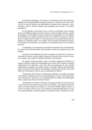 Revista Educación y Pedagogía Nos. 8 y 9
El optimismo pedagógico de Comenio es incondicional. Sólo las resistencias
culpables de los hombres pueden impedir la armonía. La relación con el Todo, razón
y fin de la vida del hombre, está concebida en Comenio como e-ducatio y como
ins-titutio. Toda la vida del hombre está concebida como escuela, "sub specie
educaüonis".
En la Pampedia, como hemos visto, no sólo se contemplan cuatro escuelas
como en la Didáctica Magna (escuela materna, escuela de lengua materna, escuela
de latinidad y Universidad), sino siete escuelas que corresponden a los siete ámbitos
de la Pansofía, a las cuales se añade una octava, la escuela de la muerte, correspon-
diente al mundo eterno venidero. La escuela terrena es una escuela inferior que nos
prepara a la academia eterna y nos conduce fuera (e-ducatio) del laberinto terreno,
nos instituye en la Pansofía y nos prepara a la realización eterna de la existencia
personal.
La Pampedia es el instrumento universal de la armonía de las cosas humanas,
las escuelas de la Pansofía deben estar presentes en todos los momentos de la vida
humana.
La primera, allí donde nace un niño; la segunda, en cada casa; la tercera, en
cada aldea; la cuarta, en cada ciudad; la quinta, en cada provincia o reino; la sexta,
en el mundo como unidad; la séptima allá donde vivan ancianos.
En algunos momentos parece como si Comenio adaptara la realidad a su
magna concepción utópica de la humanidad, pero no por ello se debilita su empeño
organizador de la educación, como llave para la construcción de una sociedad
perfectamente orientada a los ideales de paz y felicidad. Hubiera sido demasiado
pedir en el siglo XVII al espíritu, tan atribulado y probado, de Comenio, la revisión
radical de los principios sobre los que se fundamenta su edificio.
El testimonio de Comenio es la dedicación coastructiva al mundo que alcanza
su horizonte, el espíritu de servicio a una sociedad que es la suya y para la que busca
en la soledad de su reflexión y en la cotidianeidad de su trabajo, una salida digna,
eficaz, esperanzada, hacia un horizonte de paz.
Posiblemente es Comenio el primero en Europa que habla con tanta extensión
y tanta fuerza de una educación para todos los hombres y que pergeña minuciosa-
mente un sistema educativo tan amplio. La misión del hombre según Comenio, es
no sólo el señorío sobre las cosas, sino también la responsabilidad sobre las cosas.
Esta responsabilidad, en distintos grados, corresponde a todos. "Donde Dios no ha
225
 