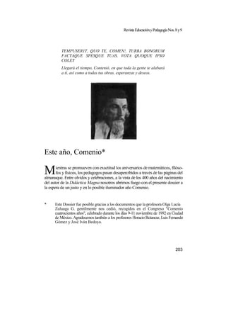 RevistaEducaciónyPedagogíaNos.8y9
TEMPUSER1T, QUO TE, COMEN!, TURBA BONORUM
FACTAQUE SPESQUE TUAS, VOTA QUOQUE IPSO
COLET
Llegará el tiempo, Contenió, en que toda la gente te alabará
a tí, así como a todas tus obras, esperanzas y deseos.
Este año, Comenio*
ientras se promueven con exactitud los aniversarios de matemáticos, filóso-
fos y físicos, los pedagogos pasan desapercibidos a través de las páginas del
almanaque. Entre olvidos y celebraciones, a la vista de los 400 años del nacimiento
del autor de la Didáctica Magna nosotros abrimos fuego con el presente dossier a
la espera de un justo y en lo posible iluminador año Comenio.
* Este Dossier fue posible gracias a los documentos que la profesora Olga Lucía
Zuluaga G. gentilmente nos cedió, recogidos en el Congreso "Comenio
cuatrocientos años", celebrado durante los días 9-11 noviembre de 1992 en Ciudad
de México. Agradecemos también a los profesores Horacio Bctancur, Luis Femando
Gómez y José Iván Bedoya.
203
M
 