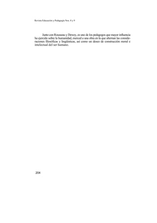 Revista Educación y Pedagogía Nos. 8 y 9
Junto con Rousseau y Dewey, es uno de los pedagogos que mayor influencia
ha ejercido sobre la humanidad, merced a una obra en la que alternan las conside-
raciones filosóficas y lingüísticas, así como un deseo de construcción moral e
intelectual del ser humano.
204
 