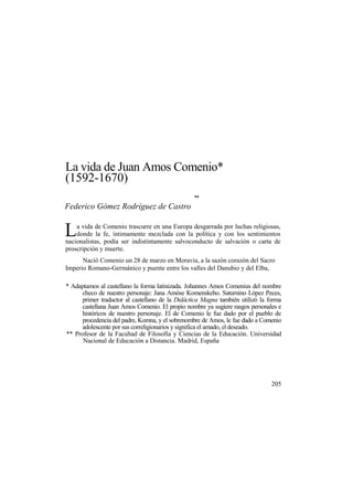 La vida de Juan Amos Comenio*
(1592-1670)
**
Federico Gómez Rodríguez de Castro
a vida de Comenio trascurre en una Europa desgarrada por luchas religiosas,
donde la fe, íntimamente mezclada con la política y con los sentimientos
nacionalistas, podía ser indistintamente salvoconducto de salvación o carta de
proscripción y muerte.
Nació Comenio un 28 de marzo en Moravia, a la sazón corazón del Sacro
Imperio Romano-Germánico y puente entre los valles del Danubio y del Elba,
* Adaptamos al castellano la forma latinizada. Johannes Amos Comenius del nombre
checo de nuestro personaje: Jana Amóse Komenskeho. Saturnino López Peces,
primer traductor al castellano de la Didáctica Magna también utilizó la forma
castellana Juan Amos Comenio. El propio nombre ya sugiere rasgos personales e
históricos de nuestro personaje. El de Comenio le fue dado por el pueblo de
procedencia del padre, Komna, y el sobrenombre de Amos, le fue dado a Comenio
adolescente por sus correligionarios y significa el amado, el deseado.
** Profesor de la Facultad de Filosofía y Ciencias de la Educación. Universidad
Nacional de Educación a Distancia. Madrid, España
205
L
 