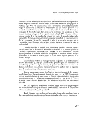 Revista Educación y Pedagogía Nos. 8 y 9
familias. Muchos decretos de la dirección de la Unidad recuerdan las responsabili-
dades del padre de la casa en este campo y describen directrices pedagógicas. A
partir del siglo XVI con la admisión de ricos y aristócratas la Unidad entra en otra
etapa de su historia. Abandona su apartamiento de los asuntos públicos y se
convierte en un factor importante en la lucha del pueblo checo contra la dominación
extranjera de los Habsburgo. Para esta nueva misión no era apropiada la vieja
escuela familia y así a partir de la segunda mitad del siglo XVI existe un auténtico
sistema escolar de la Hermandad. Se crearon tres clases de escuelas; a) escuelas
elementales (lectura, escritura, religión y canciones sagradas), b) escuelas menores
de la Hermandad (formación elemental y latín) y c) escuelas mayores de la
Hermandad (artes liberales, latín, griego, hebreo) que eran preparatorias para la
Universidad.
Comenio visitó en su infancia estas escuelas en Straznice y Prerov. En esta
escuela menor de la Hermandad, Comenio se convirtió en el alumno predilecto
(Amosus: el predilecto) del obispo Juan Lánecky. En 1611 fue enviado Comenio
por la jerarquía de su secta a estudiar teología en la entonces famosa escuela
protestante de Herborn en Nassau, que a la sazón estaba bajo el gobierno de la
familia Orange.
La escuela de Herborn se regía por normas inspiradas en el Ordenamiento
escolar de Ginebra (1559) que Calvino había prescrito para los seminarios de
sacerdotes y que fue. de alguna manera, el ejemplo de ordenación escolar de la
Europa protestante. En Alemania particularmente sirvió de base para la organiza-
ción de los gimnasios y de las escuelas superiores.
Una de las más conocidas y significativas fue efectivamente la de Hcrbom,
donde Juan Amos Comenio estudió durante los años 1611 a 1613. Seguramente
recibió notable influencia de su profesor, el filósofo Johann Hcinrich Alsted, quien
también se ocupaba en Herborn de cuestiones pedagógicas y que según H. Pixbcrg
le animó en sus reformas pedagógicas (Der deutsche Calvinismus und die Pádago-
gik 1952).
En 1590 el profesor de Herborn Wilhelm Zepper publicó un programa para
las escuelas alemanas bajo el título de "ordenamiento y funciones de las escuelas
alemanas en las ciudades, villas y aldeas".
Desde Herborn, pues, se fomentó la creación de escuelas populares, junto a
las escuelas latinas ya existentes, en las que tanto a las niñas como a los niños se
207
 