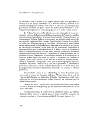 Revista Educación y Pedagogía Nos. 8 y 9
les enseñaba a leer y escribir en su lengua vernácula para que "pudieran ser
enseñados en los pasajes importantes de la doctrina cristiana y también en el
conjunto de la Sagrada Escritura y en la obra de la salvación", y además para que
pudieran ser más útiles a la patria común. Ahí pudo Comenio fortalecer su fe en
una práctica ya implantada en las escuelas populares de su Unitas Fratrum morava.
En Herbom, Comenio recibió además una visión más amplia de los aconte-
cimientos europeos. Pudo conocerlos hallazgos anatómicos de Vesalio, los estudios
astronómicos de Francis Bacon, la persecución del esotérico Giordano Bruno, o las
inquietudes de Wolgang Ratke de quien se decía que había inventado un método
para aprender rápidamente latín y griego. Asistió también Comenio al espectáculo
de los intereses del capitalismo que se consolidaba y a la creación de las sociedades
comerciales que desde Holanda a Inglaterra, sobre todo, se vertían sobre las riquezas
de los territorios de ultramar, lo que provocaba una desmesurada búsqueda de la
riqueza y del lujo tan criticadas por Piscator (L. F. Fisher) maestro de Comenio en
Herbom. Pero por encima de todo este teatro universal pesaba sobre su alma el
desgarramiento de su patria Bohemia. Escenario de las luchas provocadas por las
tensiones religiosas, en Bohemia, incluso antes de la muerte de Matías se agravó la
situación. España apoyó con todas sus fuerzas la candidatura de Femando al
Imperio, incluso con la renuncia de los derechos de Felipe III, a cambio natural-
mente de importantes contrapartidas cuales eran la promesa por parte del nuevo
emperador del dominio sobre Alsacia y Tirol, con lo que España se garantizaba el
paso franco desde Italia hacia las revueltas posesiones de los Países Bajos. Los
países protestantes se sintieron directamente amenazados y el conflicto se extendió
por Europa.
Comenio había viajado en 1613 a Heidelberg con ánimo de culminar en su
universidad el proceso de formación teológica. Allí fue testigo de la boda de
Federico del Palatinado con Isabel, hija de Jacobo I de Inglaterra. En él, como
cabeza de los príncipes protestantes, cifraba Comenio las esperanzas para la
liberación de su pueblo.
Sólo un año estuvo Comenio en la Universidad de Heidelberg, que fundara
en 1386 el príncipe elector Ruperto I y que por entonces era apodada la cuna de las
musas del Neckar.
Sumido en la nostalgia de las bibliotecas y del ambiente cultural que allí había
disfrutado, había vuelto a su agitada patria a iniciar en difíciles momentos un
ministerio espiritual en el seno de su comunidad de Hermanos Moravos. No
208
 